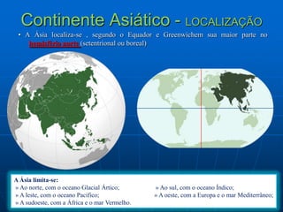 Continente Asiático - LOCALIZAÇÃO • A Ásia localiza-se , segundo o Equador e Greenwichemsua maior parte no hemisfério norte (setentrional ou boreal)  A Ásia limita-se: » Ao norte, com o oceano Glacial Ártico;                       » Ao sul, com o oceano Índico; » A leste, com o oceano Pacifico;                                   » A oeste, com a Europa e o mar Mediterrâneo; » A sudoeste, com a África e o mar Vermelho.