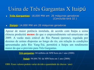Usina de Três Gargantas X ItaipúTrês Gargantas: 18,000 MW em  26 máquinas geradoras                                     					(Concluída terá 32 )Itaipú: 14.000 MW em 20 máquinas geradorasApesar de maior potência instalada, de acordo com Itaipu a usina chinesa produzirá menos do que o empreendimento sul-americano em 2009. A vazão mais estável do Rio Paraná (perene), regulada por dezenas de usinas dispostas ao longo do rio, em relação às condições apresentadas pelo Rio Yang-Tsé, permitirá a Itaipu um rendimento maior do que o previsto para Três Gargantas. Três gargantas: 84 milhões de MW/hora em 1 ano (2008)Itaipú: 94.684.781 de MW/hora em 1 ano (2008)OBS: Esses valores podem variar devido a quantidade de chuvas / ano)