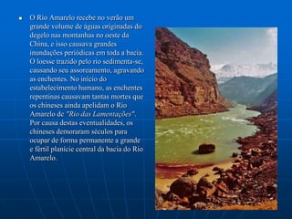 O Rio Amarelo recebe no verão um grande volume de águas originadas do degelo nas montanhas no oeste da China, e isso causava grandes inundações periódicas em toda a bacia. O loesse trazido pelo rio sedimenta-se, causando seu assoreamento, agravando as enchentes. No início do estabelecimento humano, as enchentes repentinas causavam tantas mortes que os chineses ainda apelidam o Rio Amarelo de "Rio das Lamentações". Por causa destas eventualidades, os chineses demoraram séculos para ocupar de forma permanente a grande e fértil planície central da bacia do Rio Amarelo.