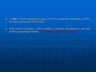 A Ásia é o maior continente da Terra, com 8,6% da superfície planetária ou 29,5% das terras emersas (44.329.852 km2). Parte oriental da Eurásia, a Ásia é também o continente mais populoso, com mais de 60% da população mundial.(3,6 bilhões de pessoas no ano 2000)