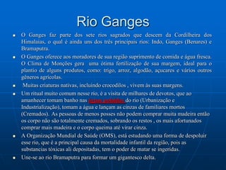 Com um comprimento de aproximadamente 4.500 km, é o 13° mais longo e 10° mais volumoso (descarrega 475 km³ de água anualmente) rio do mundo, drenando uma área de 795 000 km². Nasce no Planalto do Tibete e depois percorre a província chinesa de Yunnan, Mianmar, a Tailândia, o Laos, o Cambodja e o Vietname.Rio GangesO Ganges faz parte dos sete rios sagrados que descem da Cordilheira dos Himalaias, o qual é ainda uns dos três principais rios: Indo, Ganges (Benares) e Bramaputra.O Ganges oferece aos moradores de sua região suprimento de comida e água fresca. O Clima de Monções gera  uma ótima fertilização de sua margem, ideal para o plantio de alguns produtos, como: trigo, arroz, algodão, açucares e vários outros gêneros agrícolas. Muitas criaturas nativas, incluindo crocodilos , vivem às suas margens.Um ritual muito comum nesse rio, é a visita de milhares de devotos, que ao amanhecer tomam banho nas águas poluídas do rio (Urbanização e Industrialização), tomam a água e lançam as cinzas de familiares mortos (Cremados).As pessoas de menos posses não podem comprar muita madeira então os corpo não são totalmente cremados, sobrando os restos , os mais afortunados comprar mais madeira e o corpo queima até virar cinza.A Organização Mundial de Saúde (OMS), está estudando uma forma de despoluir esse rio, que é a principal causa da mortalidade infantil da região, pois as substancias tóxicas ali depositadas, tem o poder de matar se ingeridas.Une-se ao rio Bramaputra para formar um gigantesco delta.