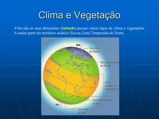 Clima e VegetaçãoDevido as suas dimensões (latitude) possui vários tipos de clima e vegetações. A maior parte do território asiático fica na Zona Temperada do Norte.ClimasPodem distinguir-se quatro grandes regiões climáticas: aSibéria, a Ásia Mediterrânea, os Desertos e a Ásia das Monções. O clima siberiano apresenta aridez e temperaturas geladas nas zonas orientais, desde as regiões geladas e secas da tundra, no norte, até as estepes do sul da Sibéria, passando pelas taigas centrais, onde se registra maior nível de precipitação durante o verão. Com invernos chuvosos e verões quentes e secos, o clima mediterrâneo predomina no litoral da Anatólia (Ásia Menor), alterando-se em direção ao interior em clima desértico (Arábia, Síria, Irã, Índia).Na Ásia central, climas de estepe e de deserto frios, como os do Turquestão, do Tarim, do Tibete e do Gobi. Por último, as regiões da Ásia oriental e meridional estão submetidas ao regime das monções, ventos sazonais que determinam um verão chuvoso e um inverno seco.