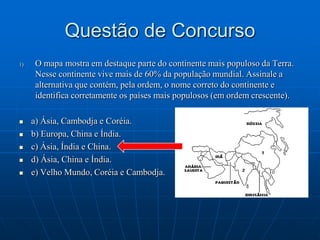 Questão de ConcursoO mapa mostra em destaque parte do continente mais populoso da Terra. Nesse continente vive mais de 60% da população mundial. Assinale a alternativa que contém, pela ordem, o nome correto do continente e identifica corretamente os países mais populosos (em ordem crescente).a) Ásia, Cambodja e Coréia.b) Europa, China e Índia.c) Ásia, Índia e China.d) Ásia, China e Índia.e) Velho Mundo, Coréia e Cambodja.