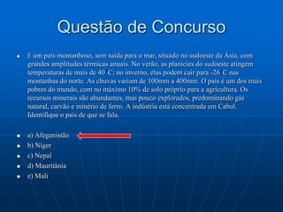 Questão de ConcursoÉ um país montanhoso, sem saída para o mar, situado no sudoeste da Ásia, com grandes amplitudes térmicas anuais. No verão, as planícies do sudoeste atingem temperaturas de mais de 40°C; no inverno, elas podem cair para -26°C nas montanhas do norte. As chuvas variam de 100mm a 400mm. O país é um dos mais pobres do mundo, com no máximo 10% de solo próprio para a agricultura. Os recursos minerais são abundantes, mas pouco explorados, predominando gás natural, carvão e minério de ferro. A indústria está concentrada em Cabul. Identifique o país de que se fala.a) Afeganistãob) Nígerc) Nepald) Mauritâniae) Mali