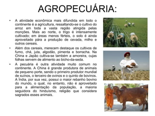 AGROPECUÁRIA: A atividade econômica mais difundida em todo o continente é a agricultura, ressaltando-se o cultivo do arroz em toda a vasta região atingida pelas monções. Mais ao norte, o trigo é intensamente cultivado; em áreas menos férteis, o solo é ainda aproveitado pára a produção de cevada, milho e outros cereais. Além dos cereais, merecem destaque os cultivos de fumo, chá, juta, algodão, pimenta e borracha. Na China e Japão cultiva-se também a amoreira, cujas folhas servem de alimento ao bicho-da-seda. A pecuária é outra atividade muito comum no continente. A China é grande produtora de animais de pequeno porte, sendo o primeiro produtor mundial de suínos, o terceiro de ovinos e o quinto de bovinos. A Índia, por sua vez, possui o maior rebanho bovino do mundo, o qual, no entanto, não é aproveitado para a alimentação da população, a maioria seguidora do hinduísmo, religião que considera sagrados esses animais. 