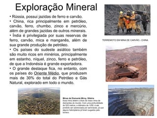 Exploração Mineral Rússia, possui jazidas de ferro e carvão. China, rica principalmente em petróleo, carvão, ferro, chumbo, zinco e mercúrio, além de grandes jazidas de outros minerais. Índia é privilegiada por suas reservas de ferro, carvão, mica e manganês, além de sua grande produção de petróleo. Os países do sudeste asiático também são muito ricos em minérios, principalmente em estanho, níquel, zinco, ferro e petróleo, de que a Indonésia é grande exportadora. O grande destaque fica, no entanto, com os países do  Oriente Médio , que produzem mais de 30% do total do Petróleo e Gás Natural, explorado em todo o mundo. TERREMOTO EM MINA DE CARVÃO - CHINA Minas de Diamante Mirny, Sibéria Essa mina detém o título de maior mina de diamantes do mundo. Com uma profundidade de 525 metros, e diâmetro de 1200, é até proibido ser sobrevoada por aeronaves, já que alguns helicópteros já foram sugados pelo buraco.  