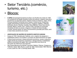 Setor Terciário.(comércio, turismo, etc.) Blocos: A APEC  (Cooperação Econômica da Ásia e do Pacífico) foi criada em 1993 na Conferência de Seattle (Estados Unidos da América). Integram este bloco econômicos os seguintes países: Estados Unidos da América, Japão, China, Formosa (também conhecida como Taiwan), Coréia do Sul, Hong Kong (região administrativa especial da China), Cingapura, Malásia, Tailândia, Indonésia, Brunei, Filipinas, Austrália, Nova Zelândia, Papua Nova Guiné, Canadá, México, Rússia, Peru, Vietnã e Chile. Somadas as produções industriais de todos os países, chega-se a metade de toda produção mundial. Quando estiver em pleno funcionamento (previsão para 2020), será o maior bloco econômico do mundo.  ASSOCIAÇÃO DE NAÇÕES DO SUDESTE ASIÁTICO (ASEAN) Surgiu em 1967, liderada pela Tailândia, com o objetivo de assegurar a estabilidade política e de acelerar o processo de desenvolvimento da região. O bloco busca promover o desenvolvimento econômico, social e cultural da região através de programas cooperativos, salvaguardando a estabilidade política e econômica da região, bem como servindo como fórum de discussão das diferenças intra-regionais. São Países-Membros da ASEAN: Indonésia, Malásia, Filipinas, Cingapura e Tailândia, desde 1967; Brunei, a partir de 1984; Vietnã desde 1985; Mianmar e Laos a partir de 1997 e Camboja desde 1999. 