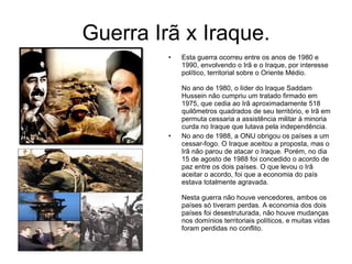 Esta guerra ocorreu entre os anos de 1980 e 1990, envolvendo o Irã e o Iraque, por interesse político, territorial sobre o Oriente Médio.  No ano de 1980, o líder do Iraque Saddam Hussein não cumpriu um tratado firmado em 1975, que cedia ao Irã aproximadamente 518 quilômetros quadrados de seu território, e Irã em permuta cessaria a assistência militar à minoria curda no Iraque que lutava pela independência. No ano de 1988, a ONU obrigou os países a um cessar-fogo. O Iraque aceitou a proposta, mas o Irã não parou de atacar o Iraque. Porém, no dia 15 de agosto de 1988 foi concedido o acordo de paz entre os dois países. O que levou o Irã aceitar o acordo, foi que a economia do país estava totalmente agravada.  Nesta guerra não houve vencedores, ambos os países só tiveram perdas. A economia dos dois países foi desestruturada, não houve mudanças nos domínios territoriais políticos, e muitas vidas foram perdidas no conflito.  Guerra Irã x Iraque. 