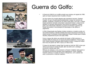 Guerra do Golfo: A Guerra do Golfo foi um conflito armado que começou em agosto de 1990, após as tropas iraquianas terem invadido o Kuwait.  Um dos motivos da invasão alegado pelo presidente iraquiano, Saddam Hussein, foi que o Kuwait estava prejudicando o Iraque no comércio de petróleo, vendendo o produto por um preço muito baixo. Com isso, o Iraque estaria perdendo mercado consumidor e precisando baixar o preço de seu petróleo no mercado internacional. Para diminuir os prejuízos, o Iraque pediu uma indenização milionária ao governo do Kuwait. O governo do Kuwait não aceitou a reivindicação de indenização e não efetuou o pagamento. A ONU (Organização das Nações Unidas) condenou a invasão e emitiu um documento exigindo a retirada imediata das tropas iraquianas do Kuwait. Ao mesmo tempo, os Estados Unidos deslocaram tropas e aviões para a Arábia Saudita, preparando-se para uma ação militar.  Como o Iraque não retirou seu exército do Kuwait, a ONU autorizou a invasão militar do Iraque por um grupo de países (Inglaterra, França, Egito, Síria, Arábia Saudita), liderados pelos Estados Unidos. O ataque ao Iraque teve inicio em janeiro de 1991 e durou um mês e meio.  O Iraque foi derrotado (o cessar fogo foi aceito em abril de 1991) e teve que retirar suas tropas do vizinho Kuwait, além de sofrer com o embargo econômico imposto pela ONU.  Milhares de soldados e civis morreram ou ficaram mutilados nesta guerra e os prejuízos econômicos também foram gigantescos. Porém, Saddam Hussein continuou no poder do Iraque e reorganizou, com o passar dos anos, a economia e o exército iraquiano. 
