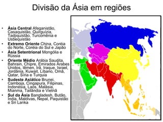Divisão da Ásia em regiões Ásia Central  Afeganistão, Casaquistão, Quirguízia, Tadjiquistão, Turcomênia e Usbequistão  Extremo Oriente  China, Coréia do Norte, Coréia do Sul e Japão  Ásia Setentrional  Mongólia e Rússia  Oriente Médio  Arábia Saudita, Bahrain, Chipre, Emirados Árabes Unidos, Iêmen, Irã, Iraque, Israel, Jordânia, Kuwait, Líbano, Omã, Qatar, Síria e Turquia  Sudeste Asiático  Brunei, Camboja, Cingapura, Filipinas, Indonésia, Laos, Malásia, Mianma, Tailândia e Vietnã  Sul da Ásia  Bangladesh, Butão, Índia, Maldivas, Nepal, Paquistão e Sri Lanka  