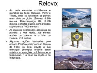 Relevo: As mais elevadas cordilheiras e planaltos da Terra:  Himalaia , Pamir e Tibete, onde se localizam os pontos mais altos do globo: (Everest, 8.840 metros, Kanchenjunga K2, 8.598 metros, e muitos outros, com altitudes superiores a 7.000 metros). As maiores depressões absolutas do planeta: o Mar Morto, 395 metros abaixo do oceano, e o Mar da Galiléia, 213 metros. Algumas regiões banhadas pelo oceano Pacífico pertencem ao Círculo de Fogo, ou seja, devido a sua formação geológica recente estão  sujeitas a erupções vulcânicas e a terremotos.  É o caso do Japão e da Indonésia. 