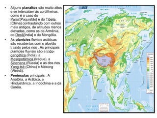 Alguns  planaltos  são muito altos e se intercalam às cordilheiras, como é o caso do  Pamir[ Paquistão] e do  Tibete ,[China] contrastando com outros mais antigos, de altitudes menos elevadas, como os da Armênia, do  Decã[ Índia] e da Mongólia. As  planícies  fluviais asiáticas são recobertas com o aluvião trazido pelos rios . As principais planícies fluviais são a  Indo-gangética  (Índia), a  Mesopotâmica  (Iraque), a  Siberiana  (Rússia) e as dos rios  Yang-tsé  (China) e Mekong (Vietnã). Penínsulas  principais : A Anatólia, a Arábica, a Hindustânica, a Indochina e a da Coréia. 