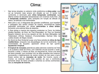 Clima: Nas terras situadas no extremo norte predomina  o clima polar , que vai se tornando mais ameno em direção ao sul. O centro do continente, é dominado pelo  clima temperado continental , que alterna verões de elevadas temperaturas com invernos muito frios. Já  o temperado oceânico , sofre variações em função da altitude do relevo, da latitude e da maritimidade. Mais para o sul, à retaguarda das grandes cordilheiras, que impedem a passagem dos ventos úmidos do oceano, encontram-se vastas extensões dominadas por climas  semi-áridos e clima áridos , formando uma extensa faixa de desertos.  A Ásia abriga a maioria dos desertos existentes na Terra: da Arábia (Arábia Saudita), da Síria, de Thal (Paquistão), do Thar (ou Grande Deserto Indiano), de Lut (ou deserto do Irã), de Gobi (Mongólia), de Taklamakan (China), Karakum (Turcomenistão), Kerman (Irã), da Judéia (Israel), de Negev (Israel). No litoral da Ásia Ocidental surge uma faixa estreita de  clima do tipo mediterrâneo , enquanto nos arquipélagos do sul do continente, nas proximidades do Equador, aparecem climas de tipo quente:  equatorial e tropical. O tropical de monções  estende-se pelas planícies costeiras da Índia e do sudeste e leste da China, com violentas chuvas durante o verão. Durante o verão, o interior da Ásia, ao esquentar-se, forma uma área de baixa pressão, que contrasta com as altas pressões dos oceanos, provocando o deslocamento de ventos úmidos do mar para a terra. Esses ventos são as  monções de verão . No inverno, ocorre o inverso: os oceanos estão mais quentes do que o continente, formando áreas de baixa pressão e atraindo os ventos continentais. São as  monções de inverno. 
