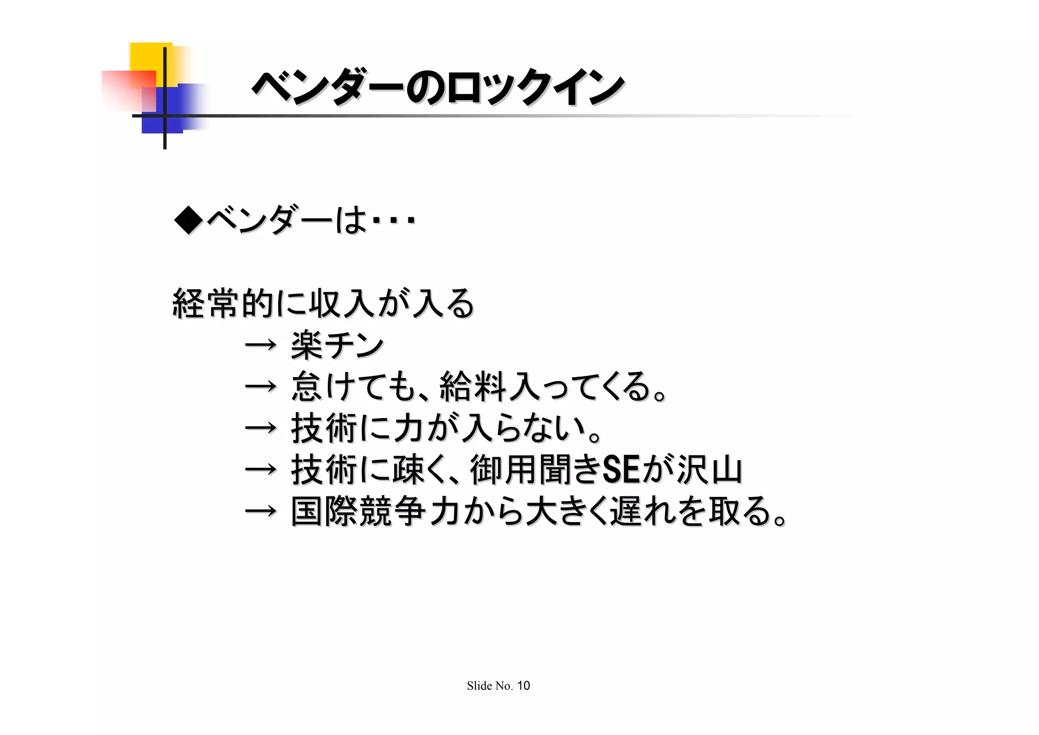 ベンダーのロックイン

◆ベンダーは・・・

経常的に収入が入る
  → 楽チン
  → 怠けても、給料入ってくる。
  → 技術に力が入らない。
  → 技術に疎く、御用聞きSEが沢山
  → 国際競争力から大きく遅れを取る。



            Slide No. 10
 
