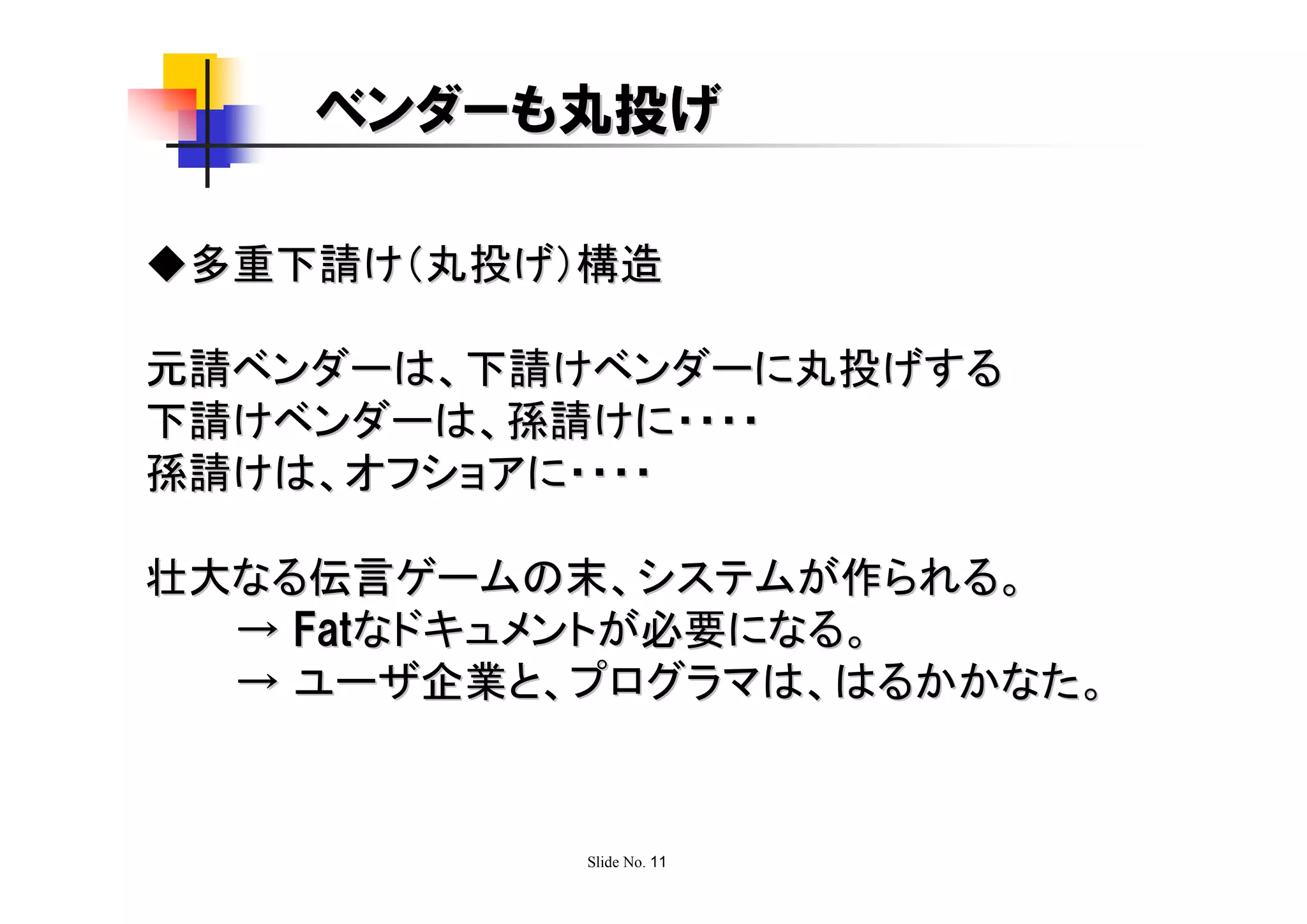 ベンダーも丸投げ

◆多重下請け（丸投げ）構造

元請ベンダーは、下請けベンダーに丸投げする
下請けベンダーは、孫請けに・・・・
孫請けは、オフショアに・・・・

壮大なる伝言ゲームの末、システムが作られる。
  → Fatなドキュメントが必要になる。
  → ユーザ企業と、プログラマは、はるかかなた。


           Slide No. 11
 