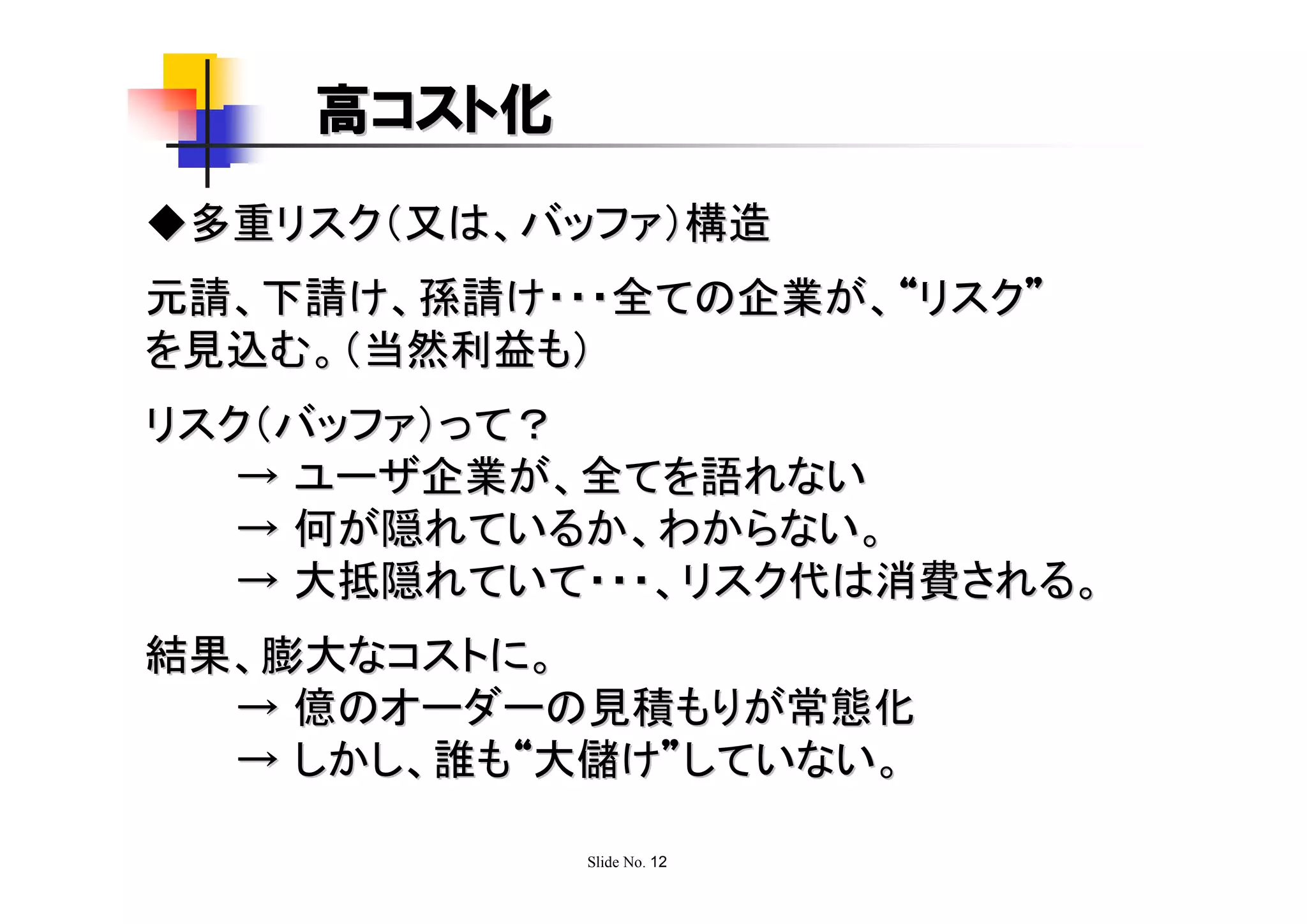 高コスト化
◆多重リスク（又は、バッファ）構造
元請、下請け、孫請け・・・全ての企業が、“リスク”
を見込む。（当然利益も）
リスク（バッファ）って？
   → ユーザ企業が、全てを語れない
   → 何が隠れているか、わからない。
   → 大抵隠れていて・・・、リスク代は消費される。
結果、膨大なコストに。
  → 億のオーダーの見積もりが常態化
  → しかし、誰も“大儲け”していない。

            Slide No. 12
 