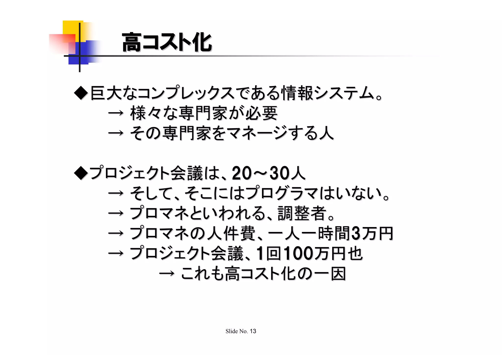 高コスト化

◆巨大なコンプレックスである情報システム。
  → 様々な専門家が必要
  → その専門家をマネージする人

◆プロジェクト会議は、20～30人
  → そして、そこにはプログラマはいない。
  → プロマネといわれる、調整者。
  → プロマネの人件費、一人一時間3万円
  → プロジェクト会議、1回100万円也
      → これも高コスト化の一因


           Slide No. 13
 