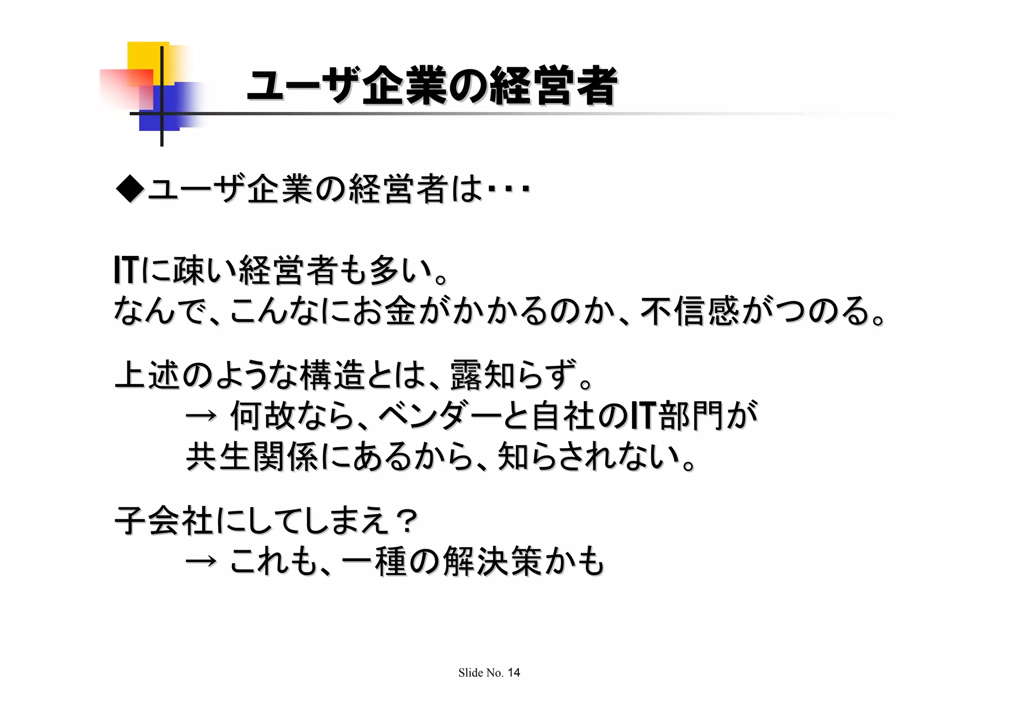 ユーザ企業の経営者

◆ユーザ企業の経営者は・・・

ITに疎い経営者も多い。
なんで、こんなにお金がかかるのか、不信感がつのる。
上述のような構造とは、露知らず。
  → 何故なら、ベンダーと自社のIT部門が
  共生関係にあるから、知らされない。
子会社にしてしまえ？
  → これも、一種の解決策かも


           Slide No. 14
 