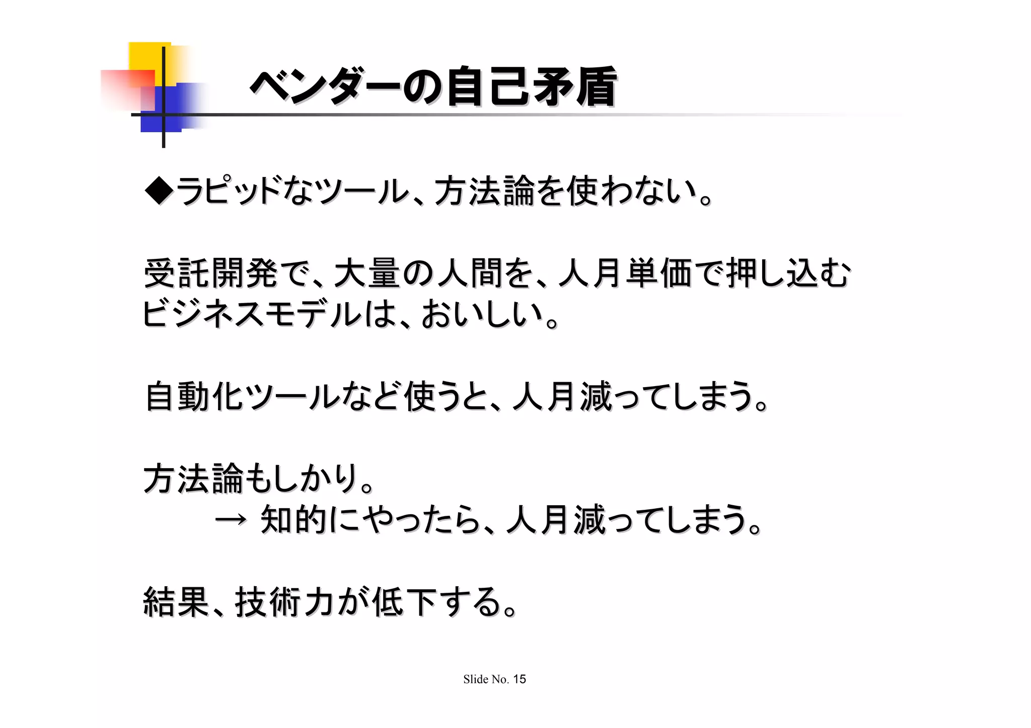 ベンダーの自己矛盾

◆ラピッドなツール、方法論を使わない。

受託開発で、大量の人間を、人月単価で押し込む
ビジネスモデルは、おいしい。

自動化ツールなど使うと、人月減ってしまう。

方法論もしかり。
  → 知的にやったら、人月減ってしまう。

結果、技術力が低下する。

          Slide No. 15
 