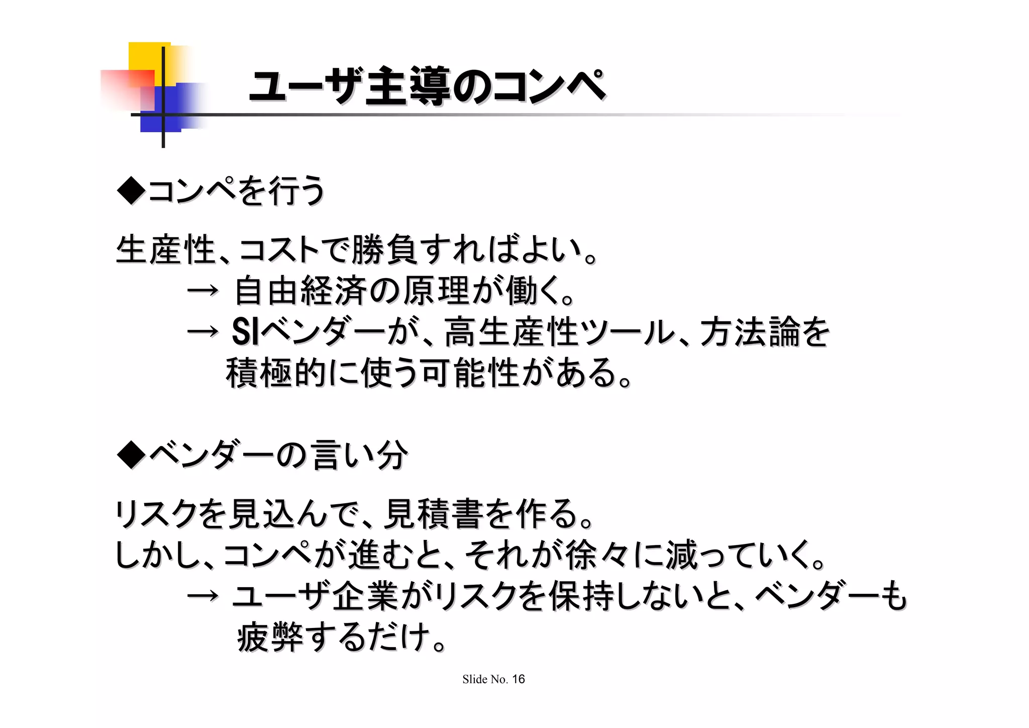 ユーザ主導のコンペ

◆コンペを行う
生産性、コストで勝負すればよい。
  → 自由経済の原理が働く。
  → SIベンダーが、高生産性ツール、方法論を
   積極的に使う可能性がある。

◆ベンダーの言い分
リスクを見込んで、見積書を作る。
しかし、コンペが進むと、それが徐々に減っていく。
   → ユーザ企業がリスクを保持しないと、ベンダーも
     疲弊するだけ。
            Slide No. 16
 