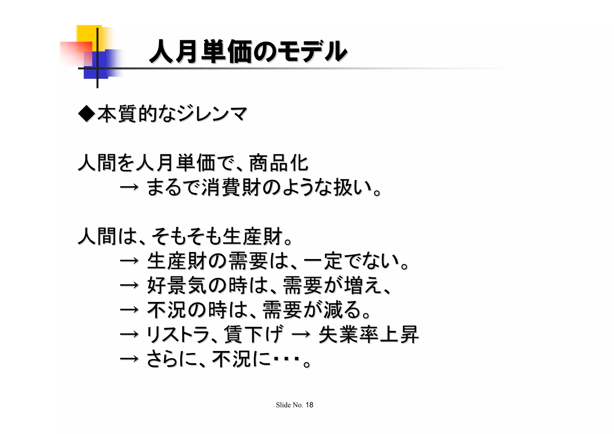 人月単価のモデル

◆本質的なジレンマ

人間を人月単価で、商品化
  → まるで消費財のような扱い。

人間は、そもそも生産財。
  → 生産財の需要は、一定でない。
  → 好景気の時は、需要が増え、
  → 不況の時は、需要が減る。
  → リストラ、賃下げ → 失業率上昇
  → さらに、不況に・・・。

            Slide No. 18
 