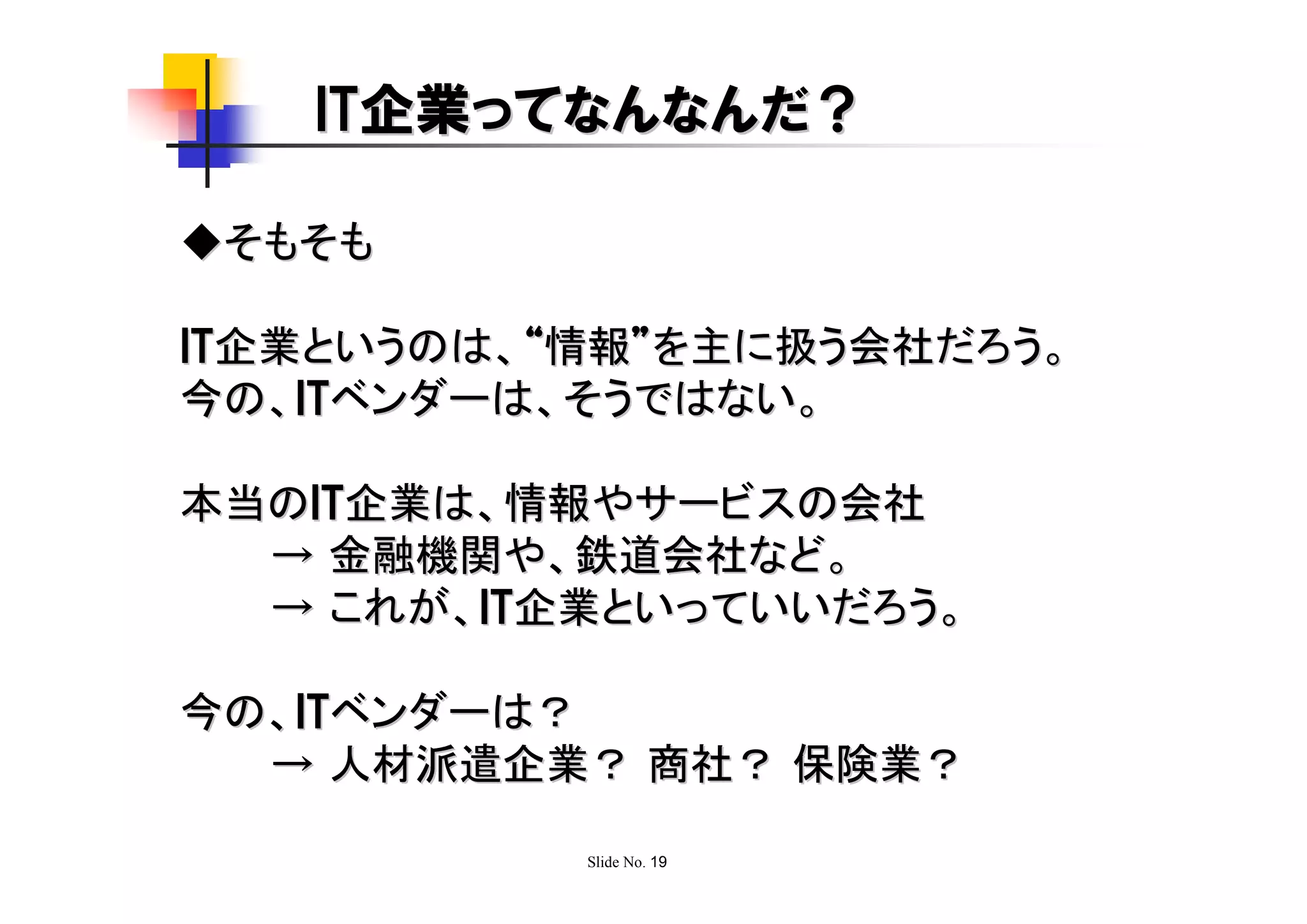 IT企業ってなんなんだ？

◆そもそも

IT企業というのは、“情報”を主に扱う会社だろう。
今の、ITベンダーは、そうではない。

本当のIT企業は、情報やサービスの会社
  → 金融機関や、鉄道会社など。
  → これが、IT企業といっていいだろう。

今の、ITベンダーは？
  → 人材派遣企業？ 商社？ 保険業？

           Slide No. 19
 