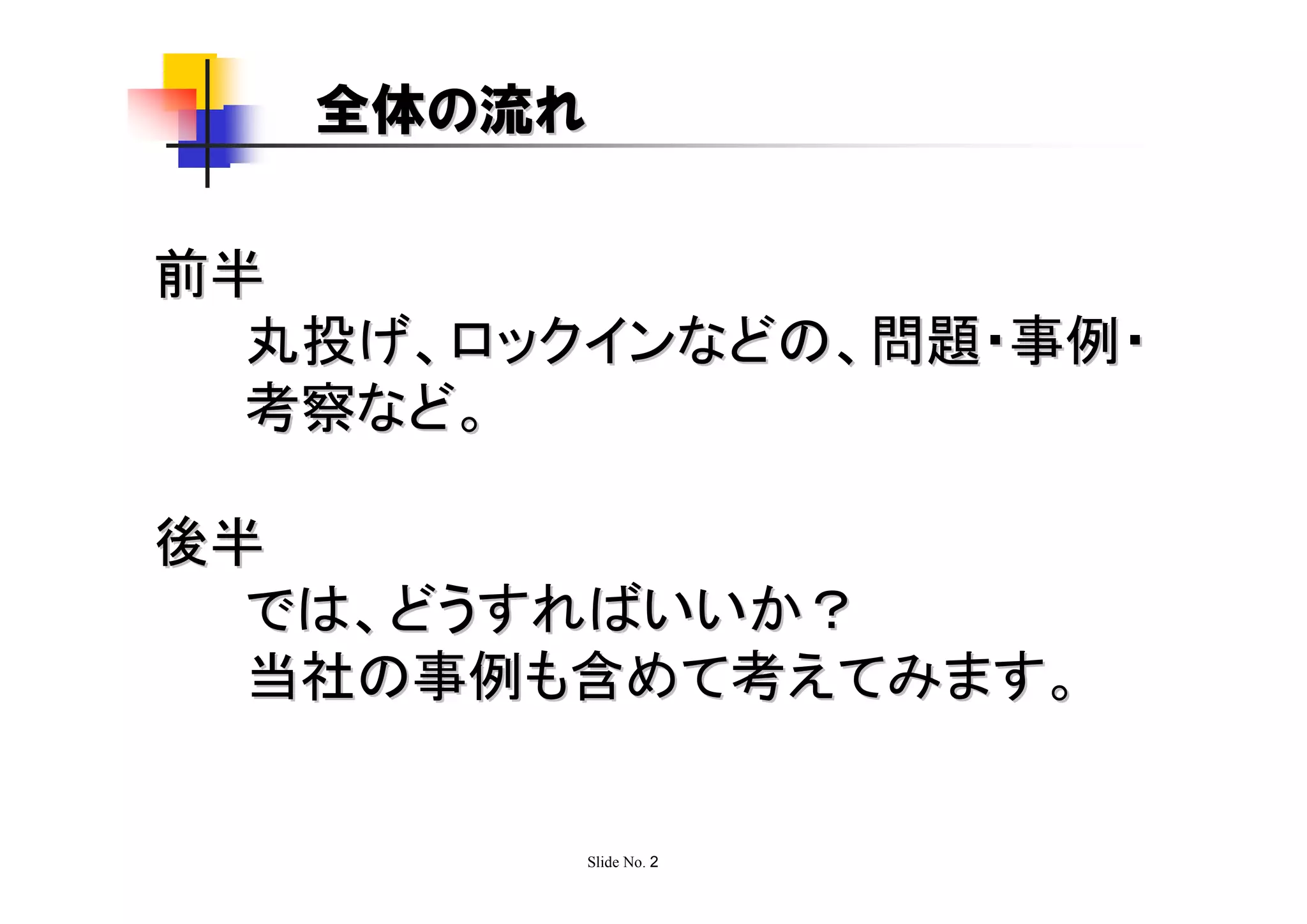 全体の流れ

前半
  丸投げ、ロックインなどの、問題・事例・
  考察など。

後半
  では、どうすればいいか？
  当社の事例も含めて考えてみます。


         Slide No. 2
 