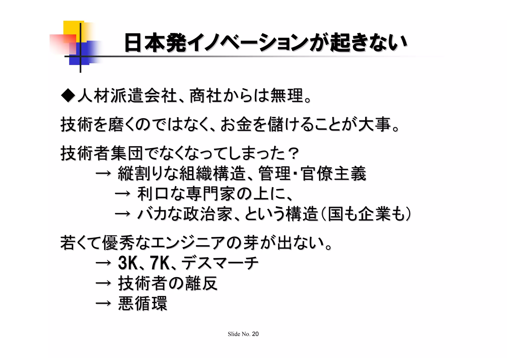 日本発イノベーションが起きない

◆人材派遣会社、商社からは無理。
技術を磨くのではなく、お金を儲けることが大事。
技術者集団でなくなってしまった？
  → 縦割りな組織構造、管理・官僚主義
   → 利口な専門家の上に、
   → バカな政治家、という構造（国も企業も）
若くて優秀なエンジニアの芽が出ない。
   → 3K、7K、デスマーチ
   → 技術者の離反
   → 悪循環
           Slide No. 20
 