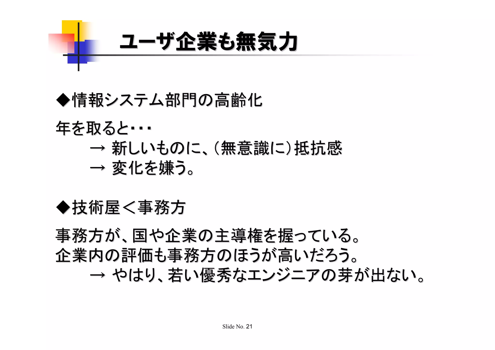 ユーザ企業も無気力

◆情報システム部門の高齢化
年を取ると・・・
  → 新しいものに、（無意識に）抵抗感
  → 変化を嫌う。

◆技術屋＜事務方
事務方が、国や企業の主導権を握っている。
企業内の評価も事務方のほうが高いだろう。
  → やはり、若い優秀なエンジニアの芽が出ない。

           Slide No. 21
 