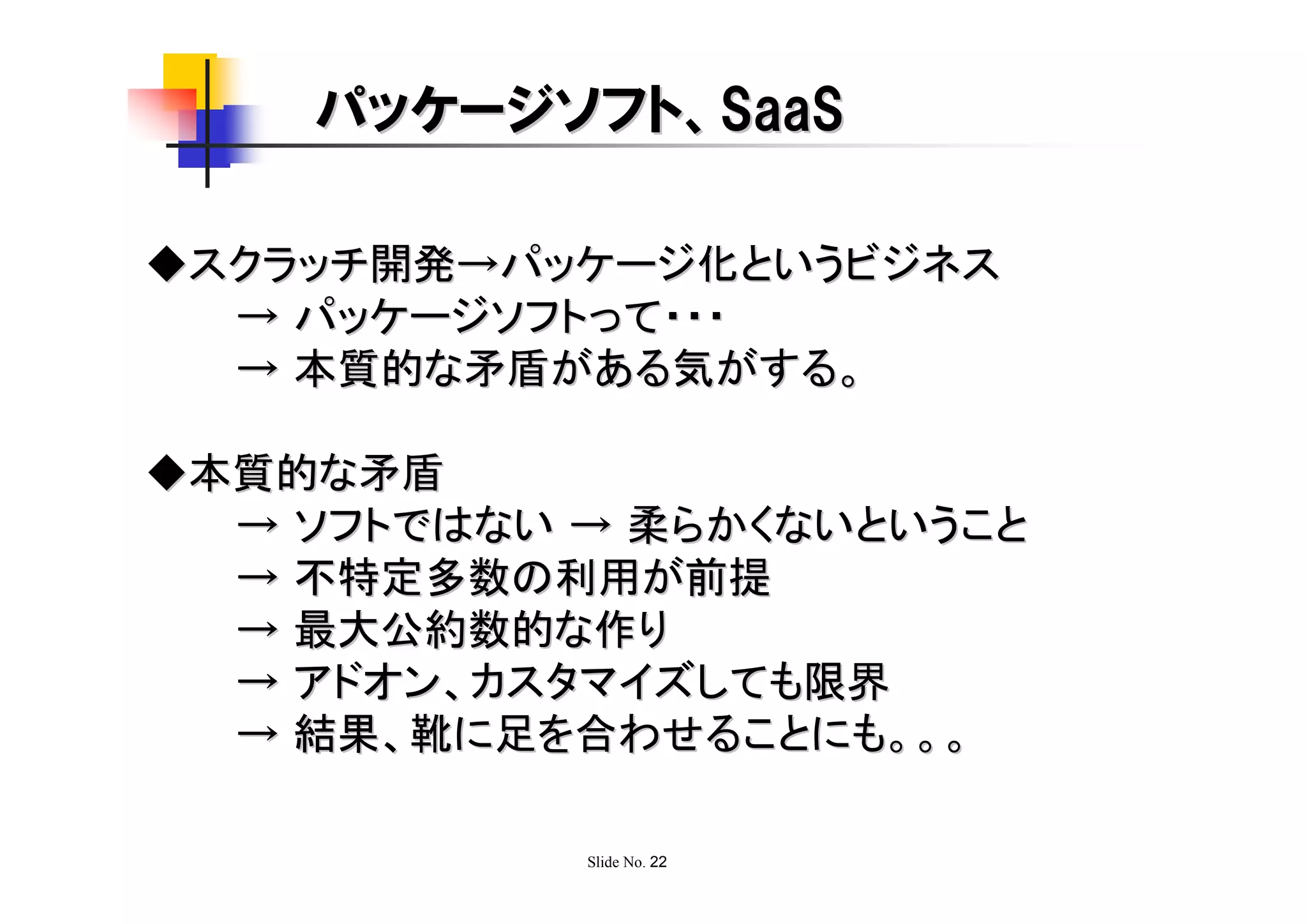 パッケージソフト、SaaS

◆スクラッチ開発→パッケージ化というビジネス
  → パッケージソフトって・・・
  → 本質的な矛盾がある気がする。

◆本質的な矛盾
  → ソフトではない → 柔らかくないということ
  → 不特定多数の利用が前提
  → 最大公約数的な作り
  → アドオン、カスタマイズしても限界
  → 結果、靴に足を合わせることにも。。。

            Slide No. 22
 