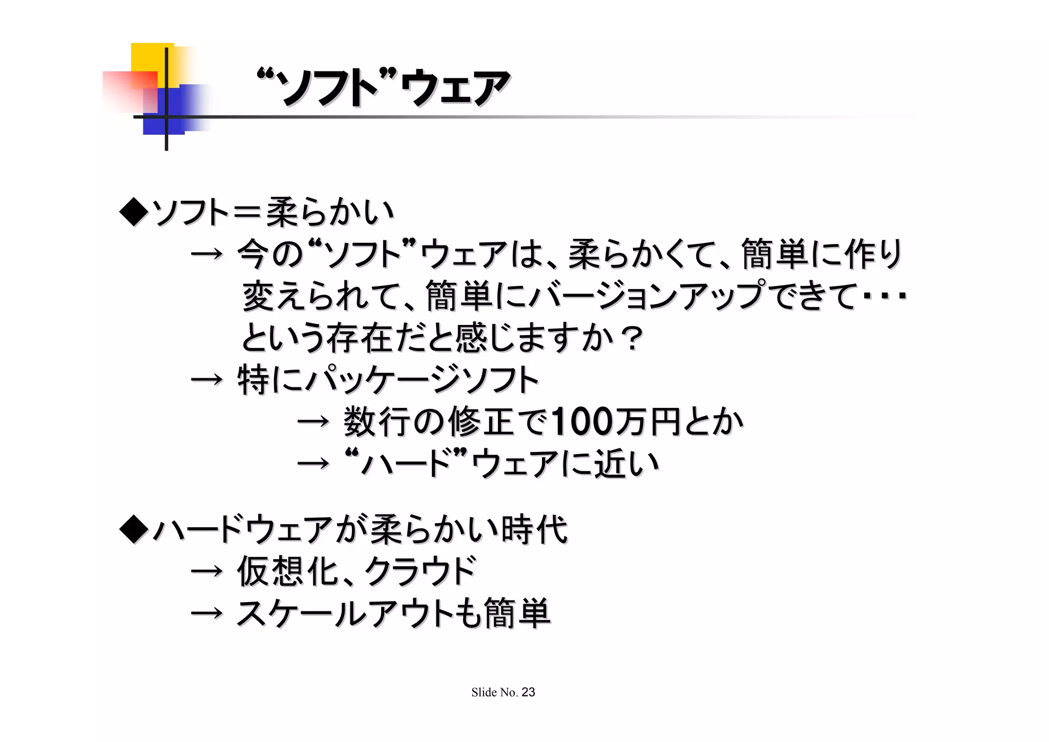 “ソフト”ウェア

◆ソフト＝柔らかい
  → 今の“ソフト”ウェアは、柔らかくて、簡単に作り
    変えられて、簡単にバージョンアップできて・・・
    という存在だと感じますか？
  → 特にパッケージソフト
      → 数行の修正で100万円とか
      → “ハード”ウェアに近い
◆ハードウェアが柔らかい時代
  → 仮想化、クラウド
  → スケールアウトも簡単

            Slide No. 23
 