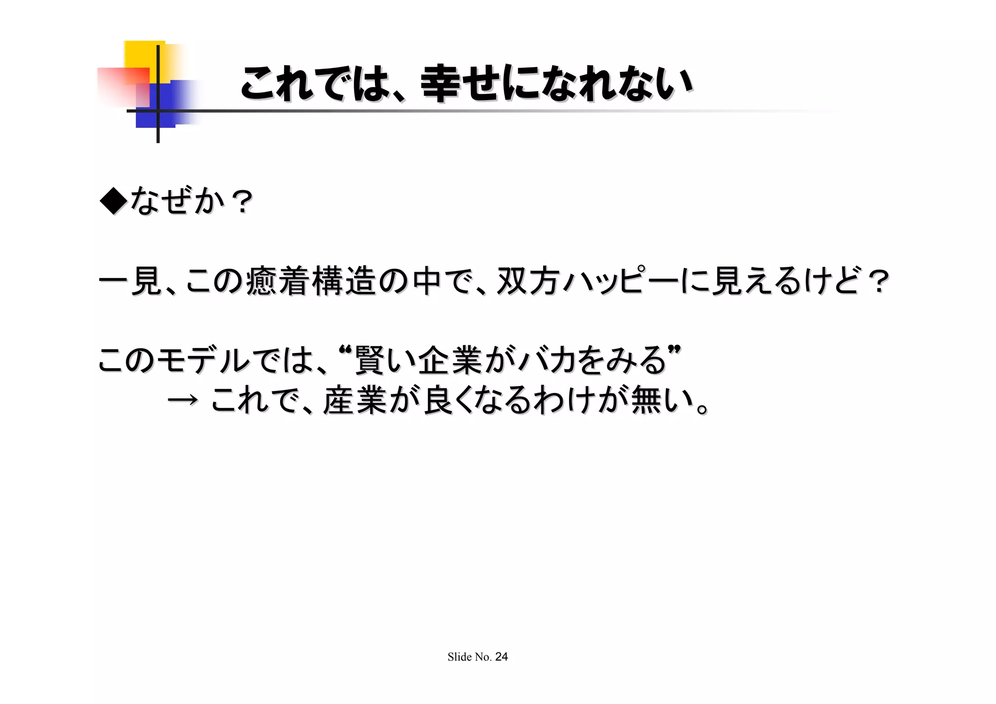 これでは、幸せになれない

◆なぜか？

一見、この癒着構造の中で、双方ハッピーに見えるけど？

このモデルでは、“賢い企業がバカをみる”
  → これで、産業が良くなるわけが無い。




           Slide No. 24
 