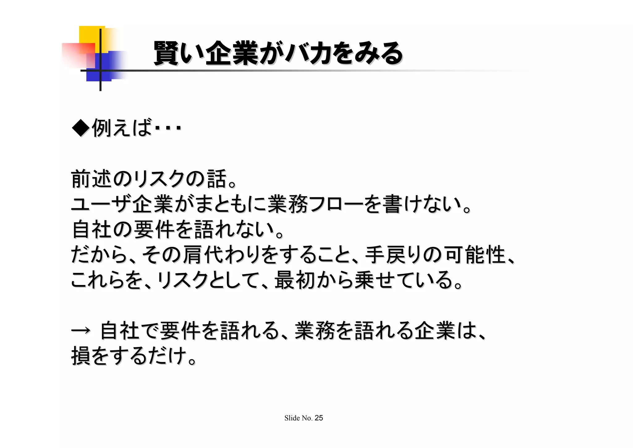 賢い企業がバカをみる

◆例えば・・・

前述のリスクの話。
ユーザ企業がまともに業務フローを書けない。
自社の要件を語れない。
だから、その肩代わりをすること、手戻りの可能性、
これらを、リスクとして、最初から乗せている。

→ 自社で要件を語れる、業務を語れる企業は、
損をするだけ。

           Slide No. 25
 