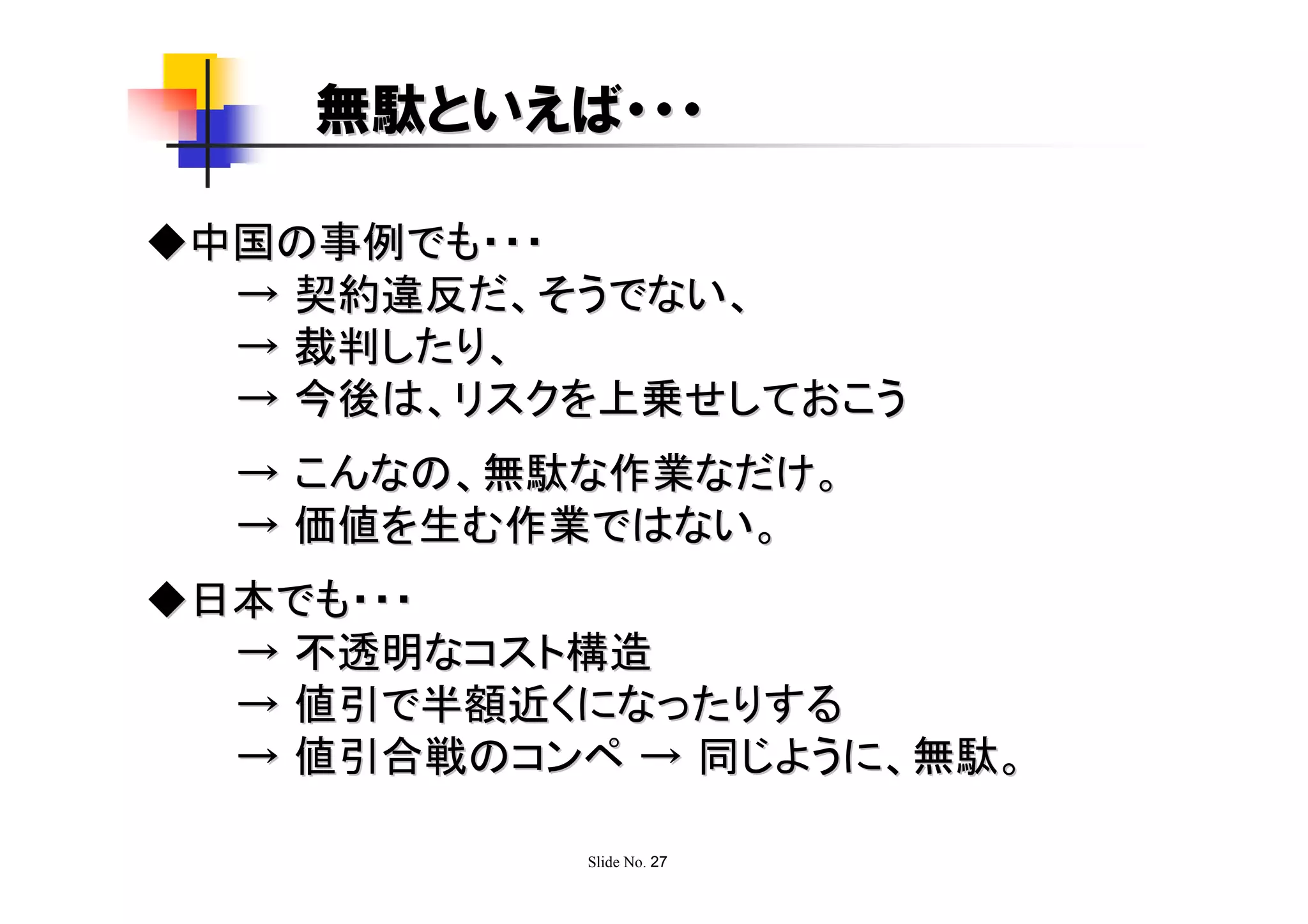 無駄といえば・・・

◆中国の事例でも・・・
  → 契約違反だ、そうでない、
  → 裁判したり、
  → 今後は、リスクを上乗せしておこう
  → こんなの、無駄な作業なだけ。
  → 価値を生む作業ではない。
◆日本でも・・・
  → 不透明なコスト構造
  → 値引で半額近くになったりする
  → 値引合戦のコンペ → 同じように、無駄。

            Slide No. 27
 