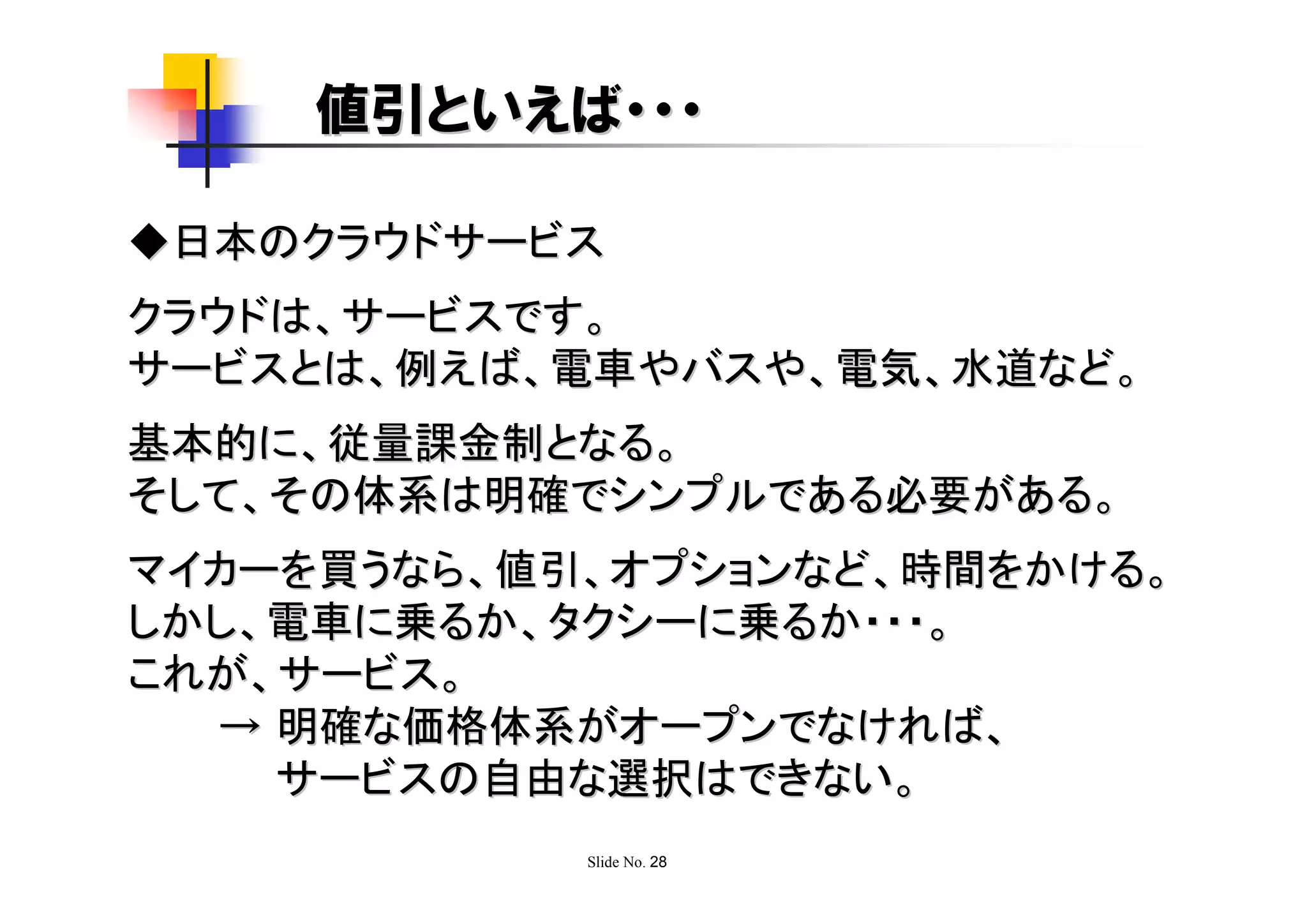 値引といえば・・・

◆日本のクラウドサービス
クラウドは、サービスです。
サービスとは、例えば、電車やバスや、電気、水道など。
基本的に、従量課金制となる。
そして、その体系は明確でシンプルである必要がある。
マイカーを買うなら、値引、オプションなど、時間をかける。
しかし、電車に乗るか、タクシーに乗るか・・・。
これが、サービス。
  → 明確な価格体系がオープンでなければ、
    サービスの自由な選択はできない。
            Slide No. 28
 