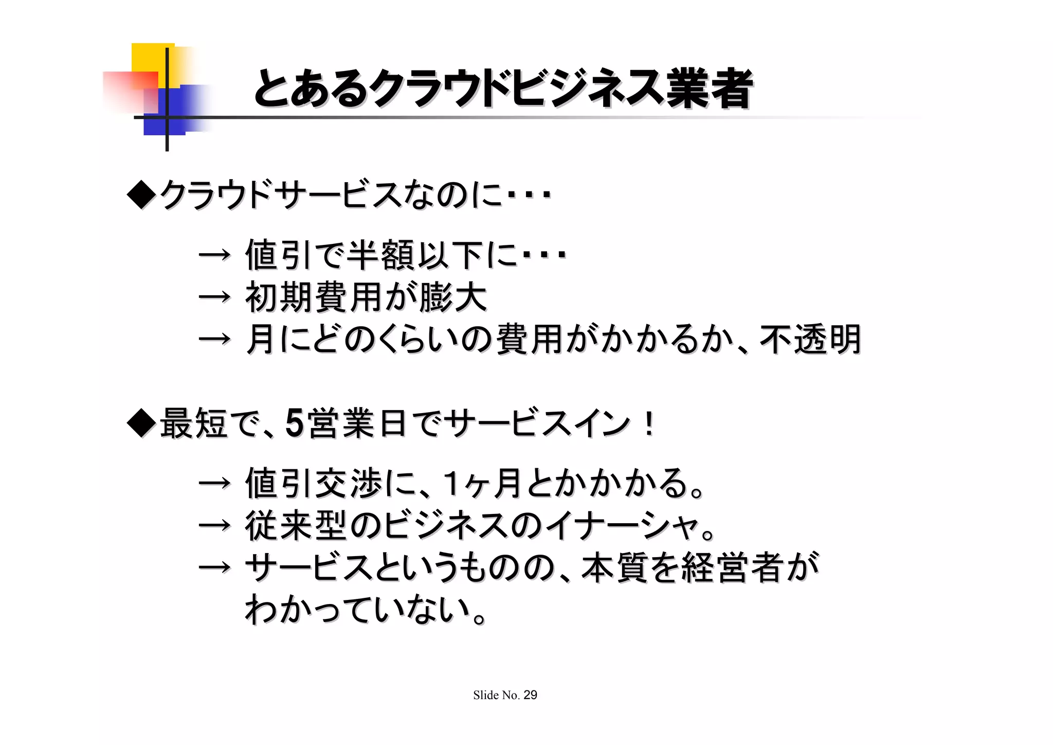 とあるクラウドビジネス業者

◆クラウドサービスなのに・・・
  → 値引で半額以下に・・・
  → 初期費用が膨大
  → 月にどのくらいの費用がかかるか、不透明

◆最短で、5営業日でサービスイン！
  → 値引交渉に、１ヶ月とかかかる。
  → 従来型のビジネスのイナーシャ。
  → サービスというものの、本質を経営者が
    わかっていない。

            Slide No. 29
 