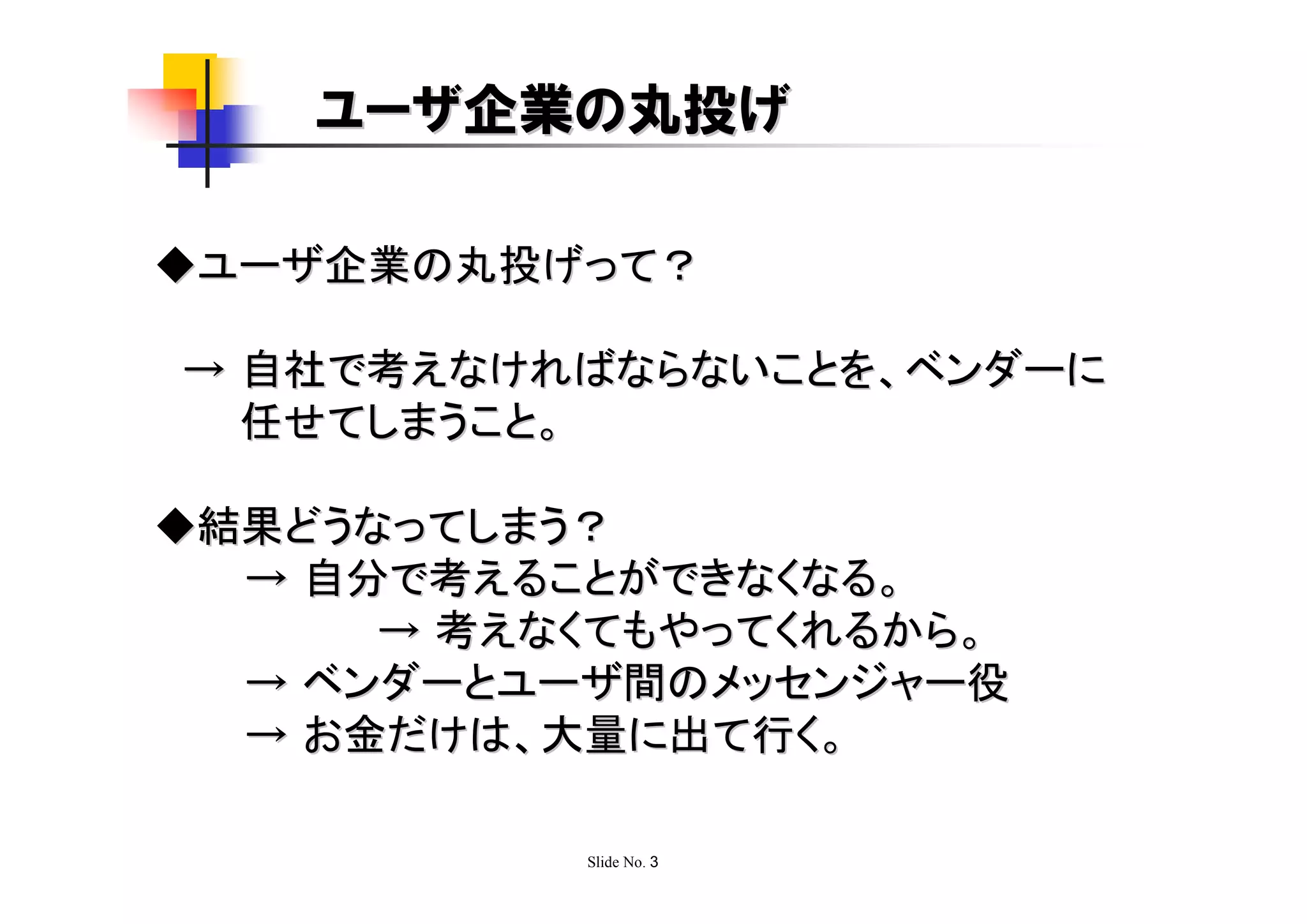 ユーザ企業の丸投げ

◆ユーザ企業の丸投げって？

→ 自社で考えなければならないことを、ベンダーに
  任せてしまうこと。

◆結果どうなってしまう？
  → 自分で考えることができなくなる。
      → 考えなくてもやってくれるから。
  → ベンダーとユーザ間のメッセンジャー役
  → お金だけは、大量に出て行く。

           Slide No. 3
 
