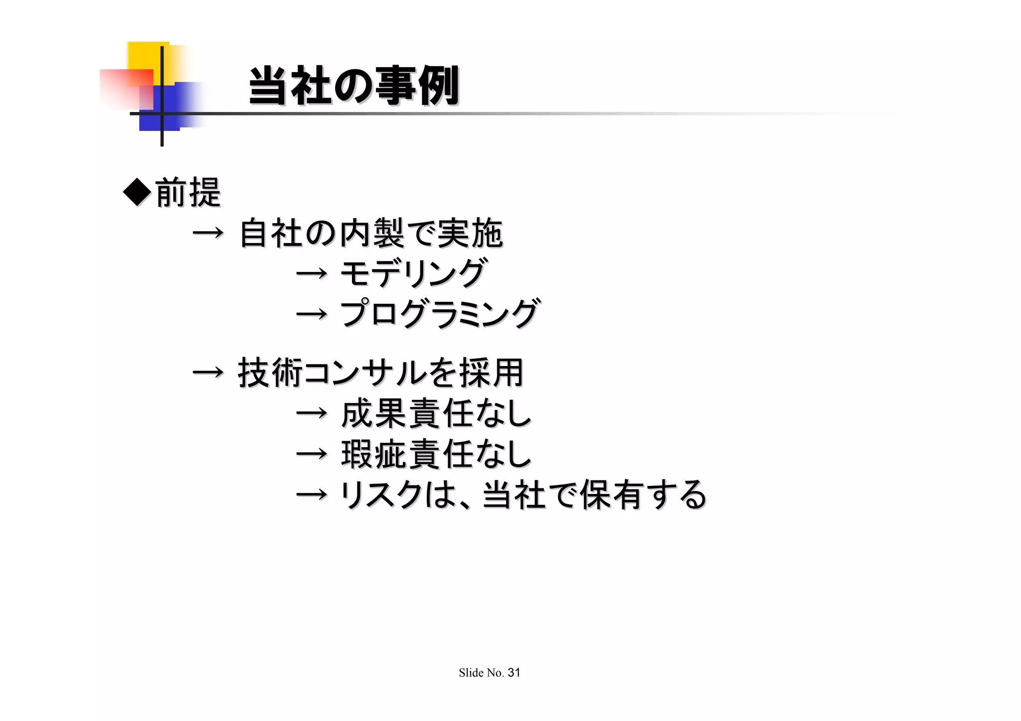 当社の事例

◆前提
  → 自社の内製で実施
      → モデリング
      → プログラミング
  → 技術コンサルを採用
      → 成果責任なし
      → 瑕疵責任なし
      → リスクは、当社で保有する




            Slide No. 31
 