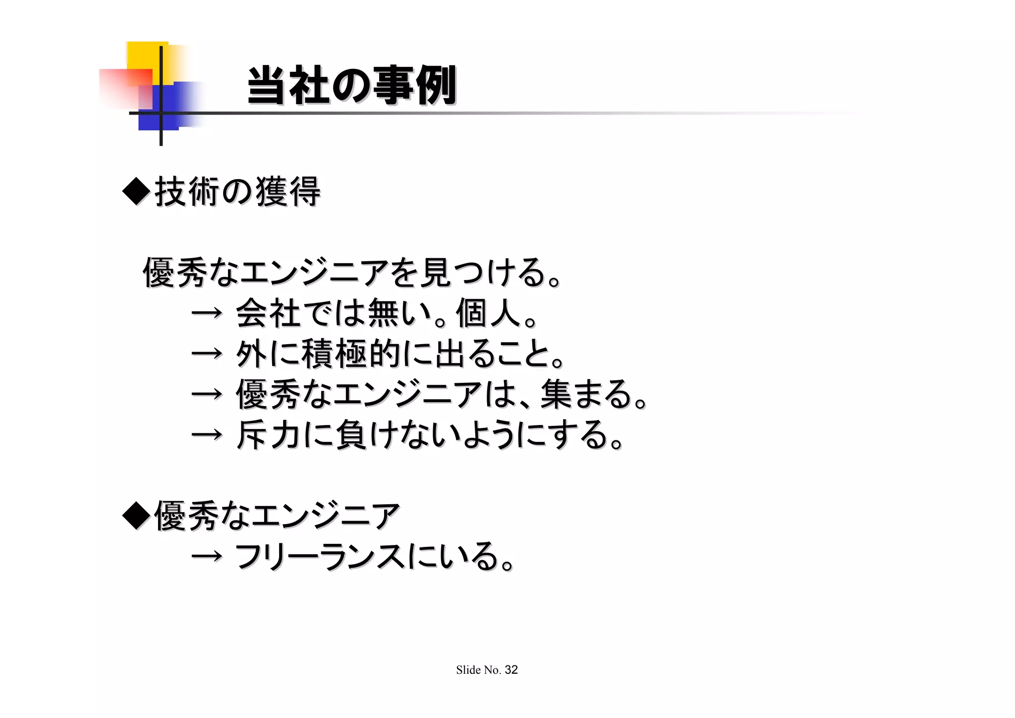 当社の事例

◆技術の獲得

優秀なエンジニアを見つける。
 → 会社では無い。個人。
 → 外に積極的に出ること。
 → 優秀なエンジニアは、集まる。
 → 斥力に負けないようにする。

◆優秀なエンジニア
  → フリーランスにいる。


           Slide No. 32
 