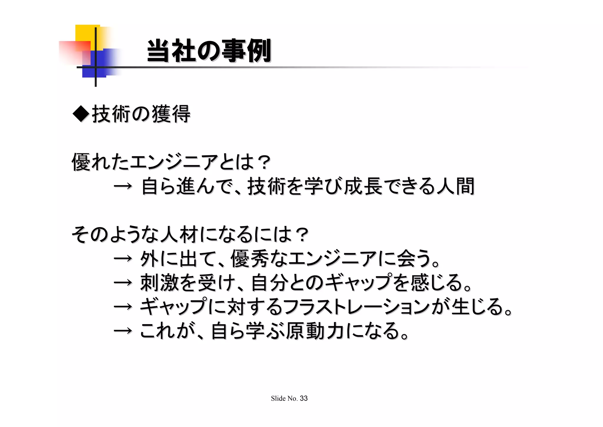 当社の事例

◆技術の獲得

優れたエンジニアとは？
  → 自ら進んで、技術を学び成長できる人間

そのような人材になるには？
  → 外に出て、優秀なエンジニアに会う。
  → 刺激を受け、自分とのギャップを感じる。
  → ギャップに対するフラストレーションが生じる。
  → これが、自ら学ぶ原動力になる。


           Slide No. 33
 