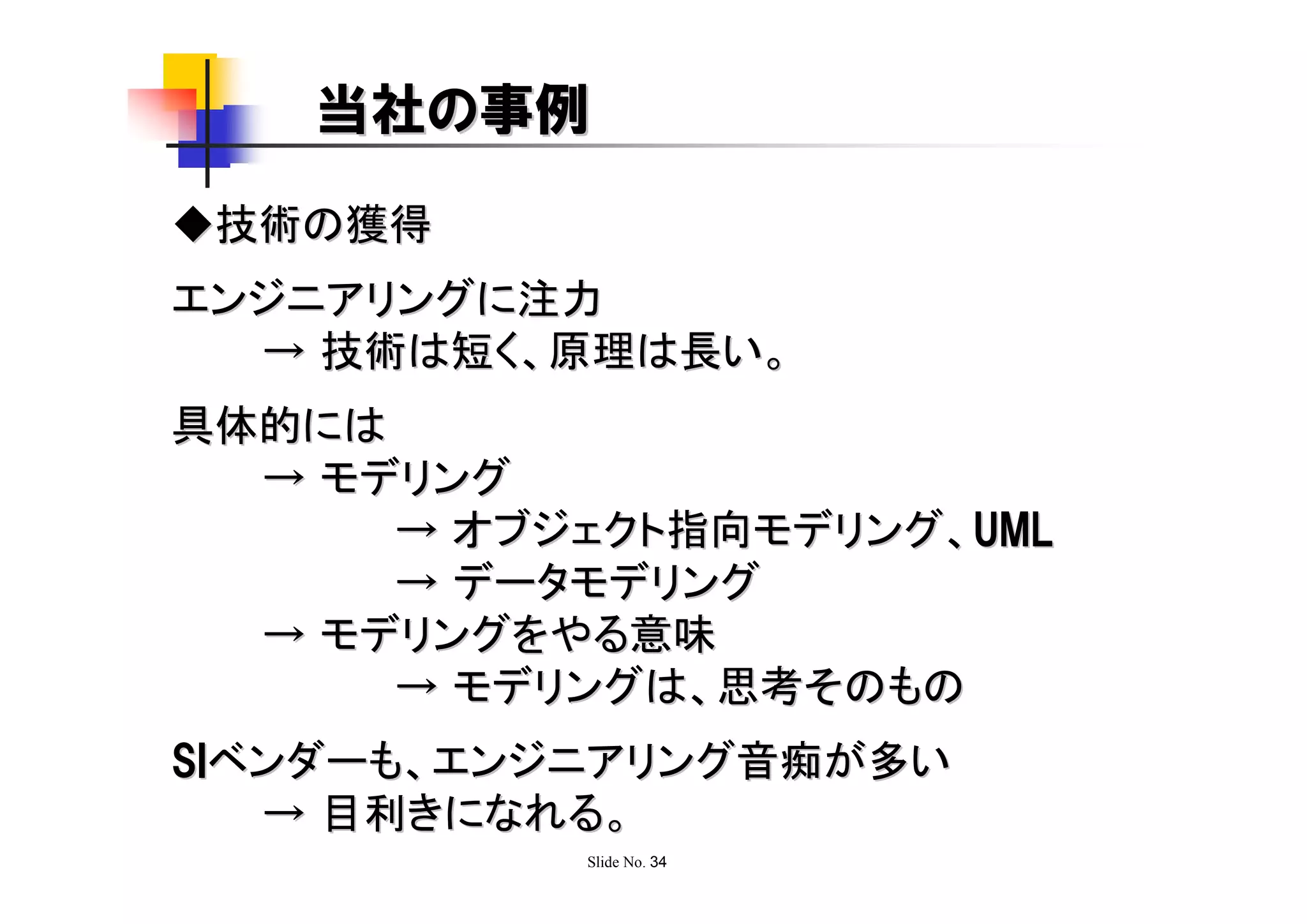 当社の事例
◆技術の獲得
エンジニアリングに注力
  → 技術は短く、原理は長い。
具体的には
  → モデリング
      → オブジェクト指向モデリング、UML
      → データモデリング
  → モデリングをやる意味
      → モデリングは、思考そのもの
SIベンダーも、エンジニアリング音痴が多い
   → 目利きになれる。
           Slide No. 34
 