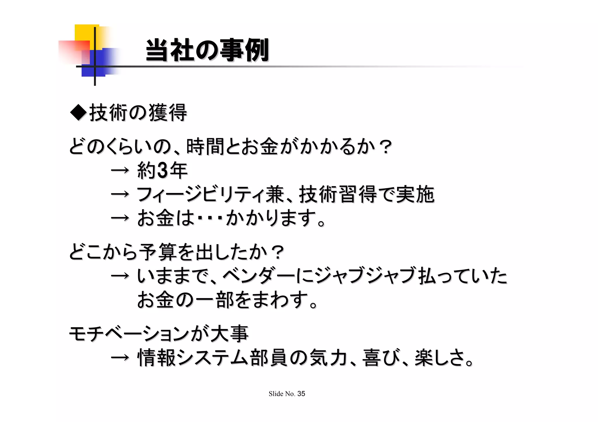 当社の事例

◆技術の獲得
どのくらいの、時間とお金がかかるか？
  → 約3 年
  → フィージビリティ兼、技術習得で実施
  → お金は・・・かかります。
どこから予算を出したか？
  → いままで、ベンダーにジャブジャブ払っていた
    お金の一部をまわす。
モチベーションが大事
  → 情報システム部員の気力、喜び、楽しさ。
           Slide No. 35
 
