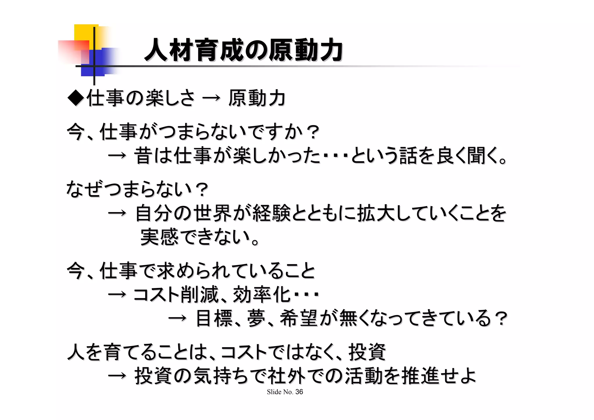 人材育成の原動力
◆仕事の楽しさ → 原動力
今、仕事がつまらないですか？
  → 昔は仕事が楽しかった・・・という話を良く聞く。
なぜつまらない？
  → 自分の世界が経験とともに拡大していくことを
    実感できない。
今、仕事で求められていること
  → コスト削減、効率化・・・
      → 目標、夢、希望が無くなってきている？
人を育てることは、コストではなく、投資
  → 投資の気持ちで社外での活動を推進せよ
            Slide No. 36
 
