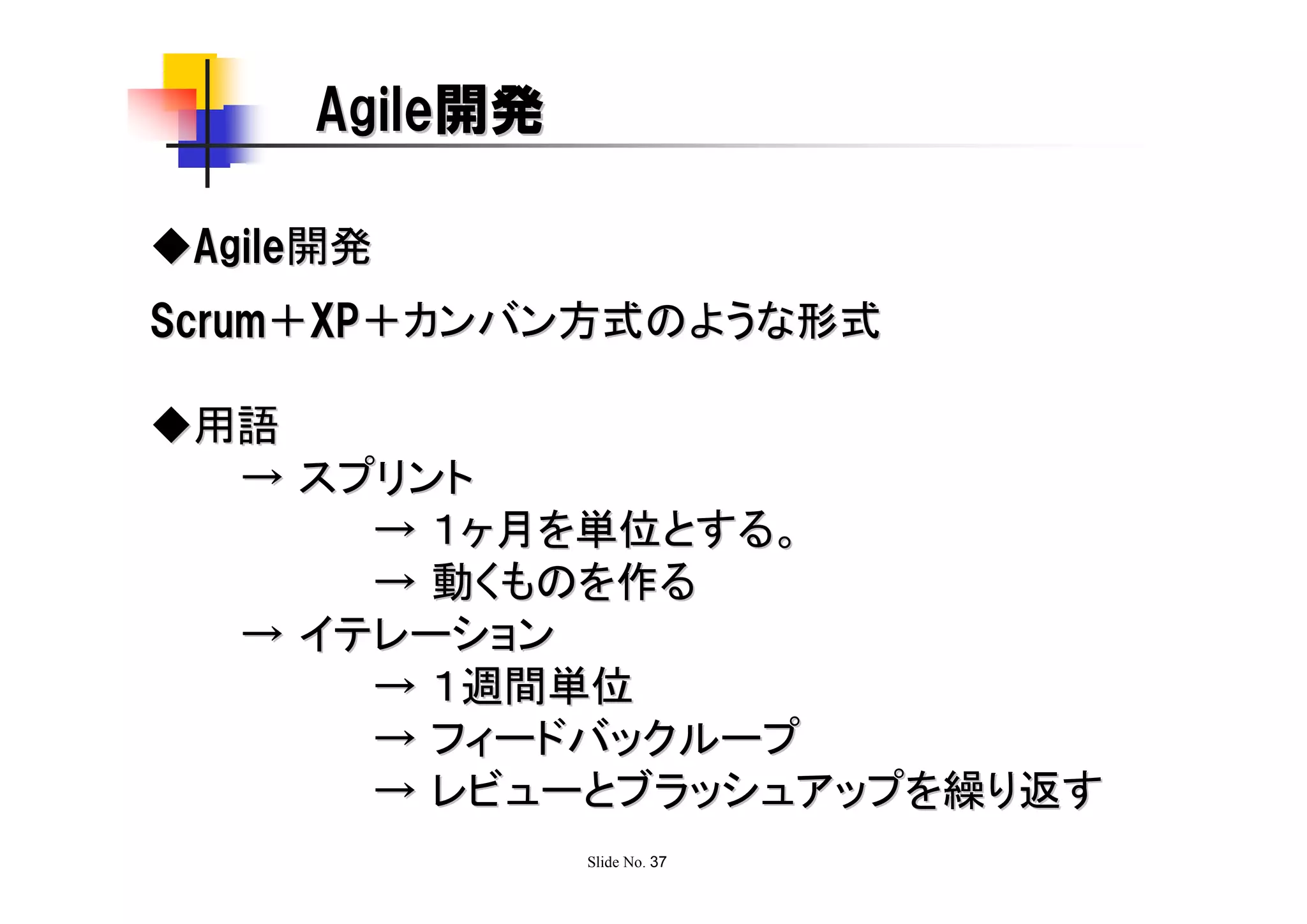 Agile開発

◆Agile開発
Scrum＋XP＋カンバン方式のような形式

◆用語
  → スプリント
      → １ヶ月を単位とする。
      → 動くものを作る
  → イテレーション
      → １週間単位
      → フィードバックループ
      → レビューとブラッシュアップを繰り返す
               Slide No. 37
 