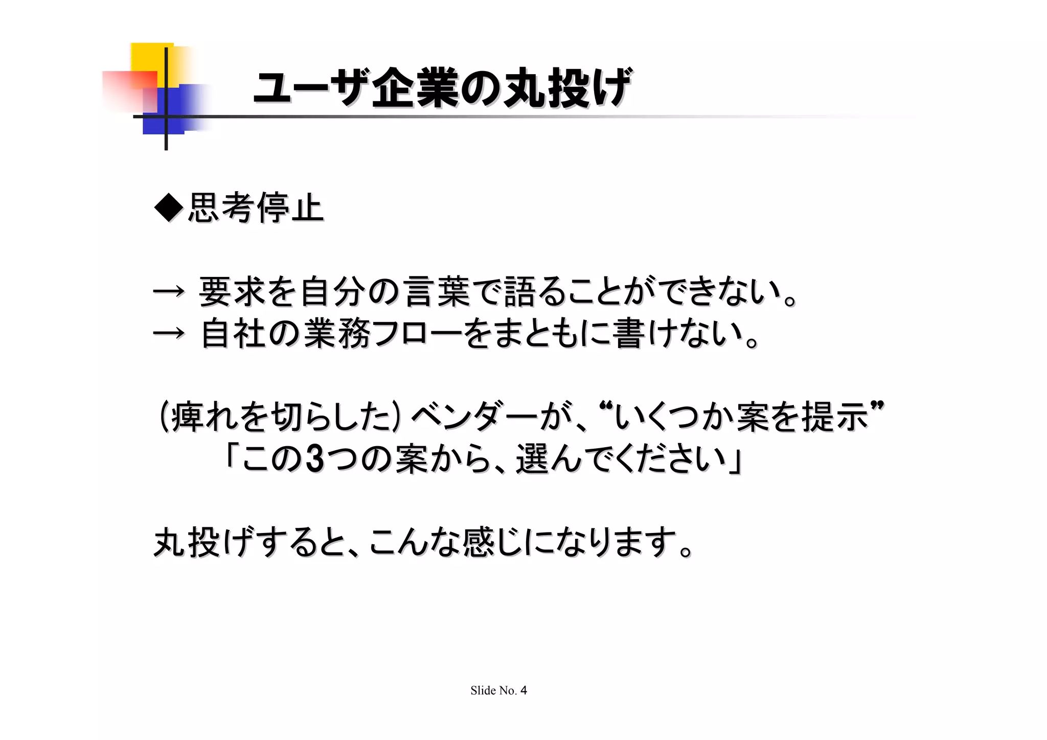 ユーザ企業の丸投げ

◆思考停止

→ 要求を自分の言葉で語ることができない。
→ 自社の業務フローをまともに書けない。

(痺れを切らした)ベンダーが、“いくつか案を提示”
   「この3つの案から、選んでください」

丸投げすると、こんな感じになります。



          Slide No. 4
 