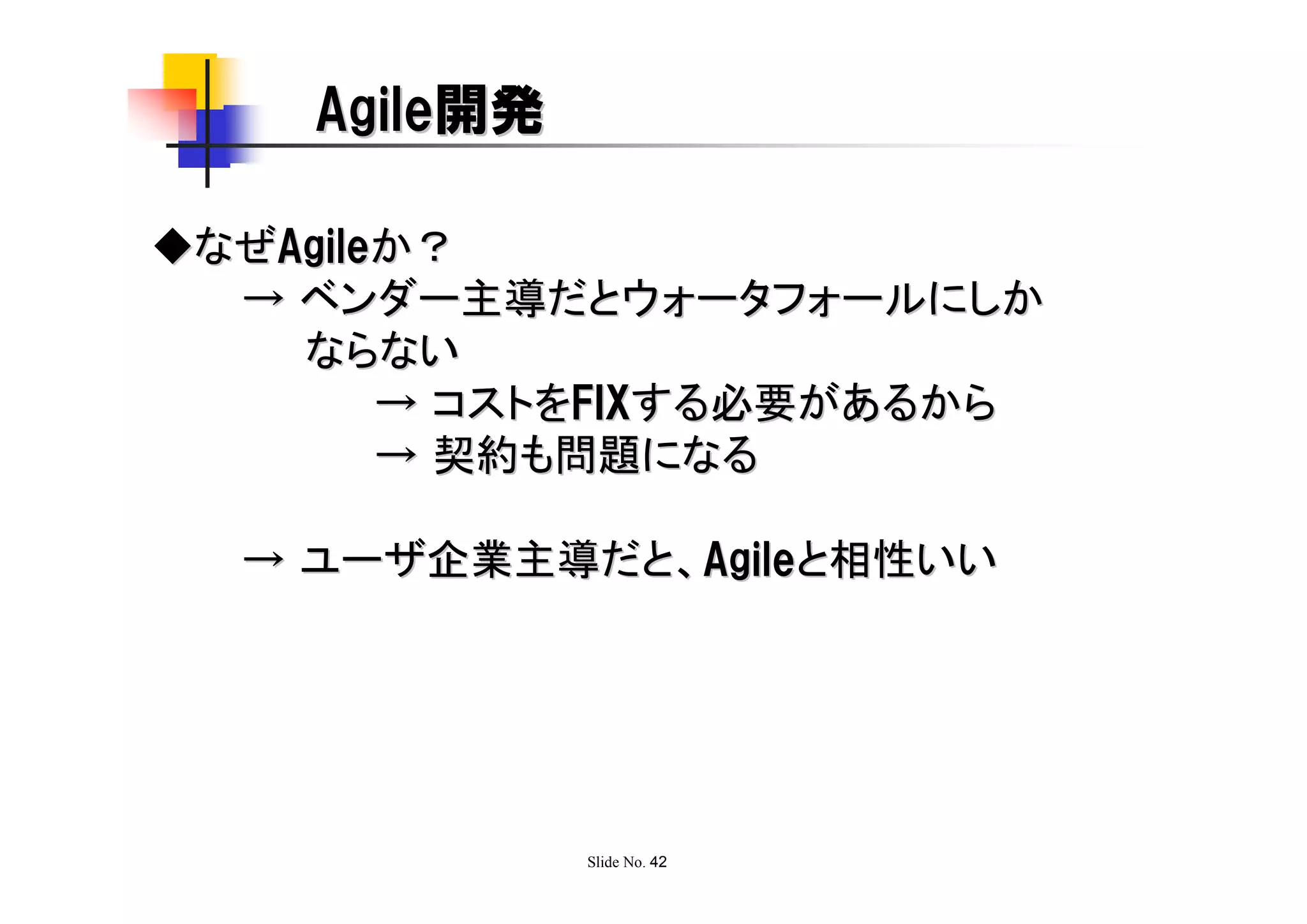 Agile開発

◆なぜAgileか？
  → ベンダー主導だとウォータフォールにしか
    ならない
        → コストをFIXする必要があるから
        → 契約も問題になる

  → ユーザ企業主導だと、Agileと相性いい




              Slide No. 42
 