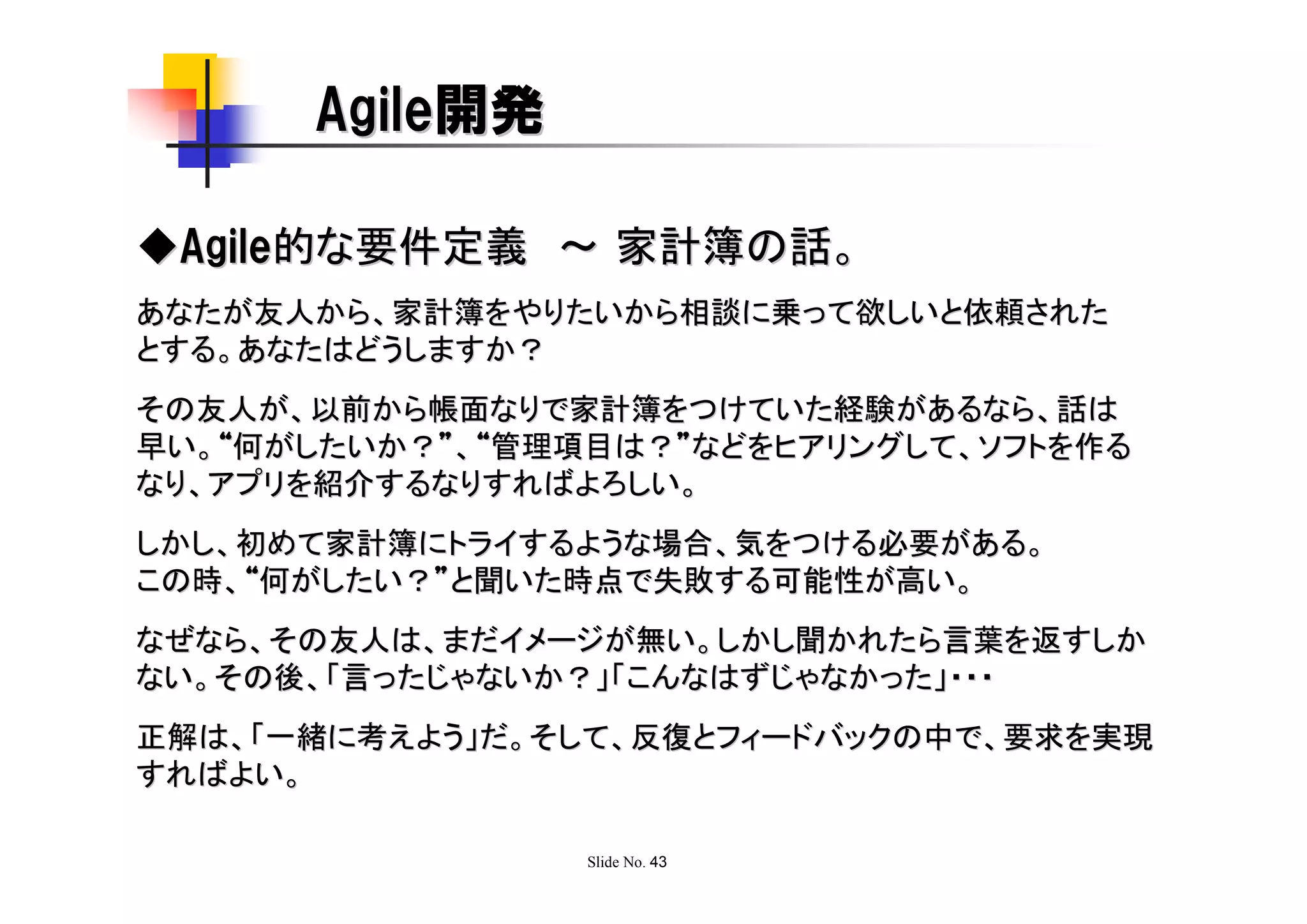 Agile開発

◆Agile的な要件定義 ～ 家計簿の話。
あなたが友人から、家計簿をやりたいから相談に乗って欲しいと依頼された
とする。あなたはどうしますか？
その友人が、以前から帳面なりで家計簿をつけていた経験があるなら、話は
早い。“何がしたいか？”、“管理項目は？”などをヒアリングして、ソフトを作る
なり、アプリを紹介するなりすればよろしい。
しかし、初めて家計簿にトライするような場合、気をつける必要がある。
この時、“何がしたい？”と聞いた時点で失敗する可能性が高い。
なぜなら、その友人は、まだイメージが無い。しかし聞かれたら言葉を返すしか
ない。その後、「言ったじゃないか？」「こんなはずじゃなかった」・・・
正解は、「一緒に考えよう」だ。そして、反復とフィードバックの中で、要求を実現
すればよい。

                 Slide No. 43
 