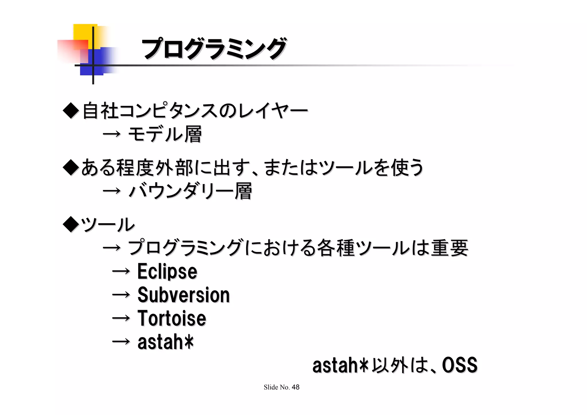 プログラミング

◆自社コンピタンスのレイヤー
  → モデル層
◆ある程度外部に出す、またはツールを使う
  → バウンダリー層
◆ツール
  → プログラミングにおける各種ツールは重要
   → Eclipse
   → Subversion
   → Tortoise
   → astah*
                astah*以外は、OSS
              Slide No. 48
 