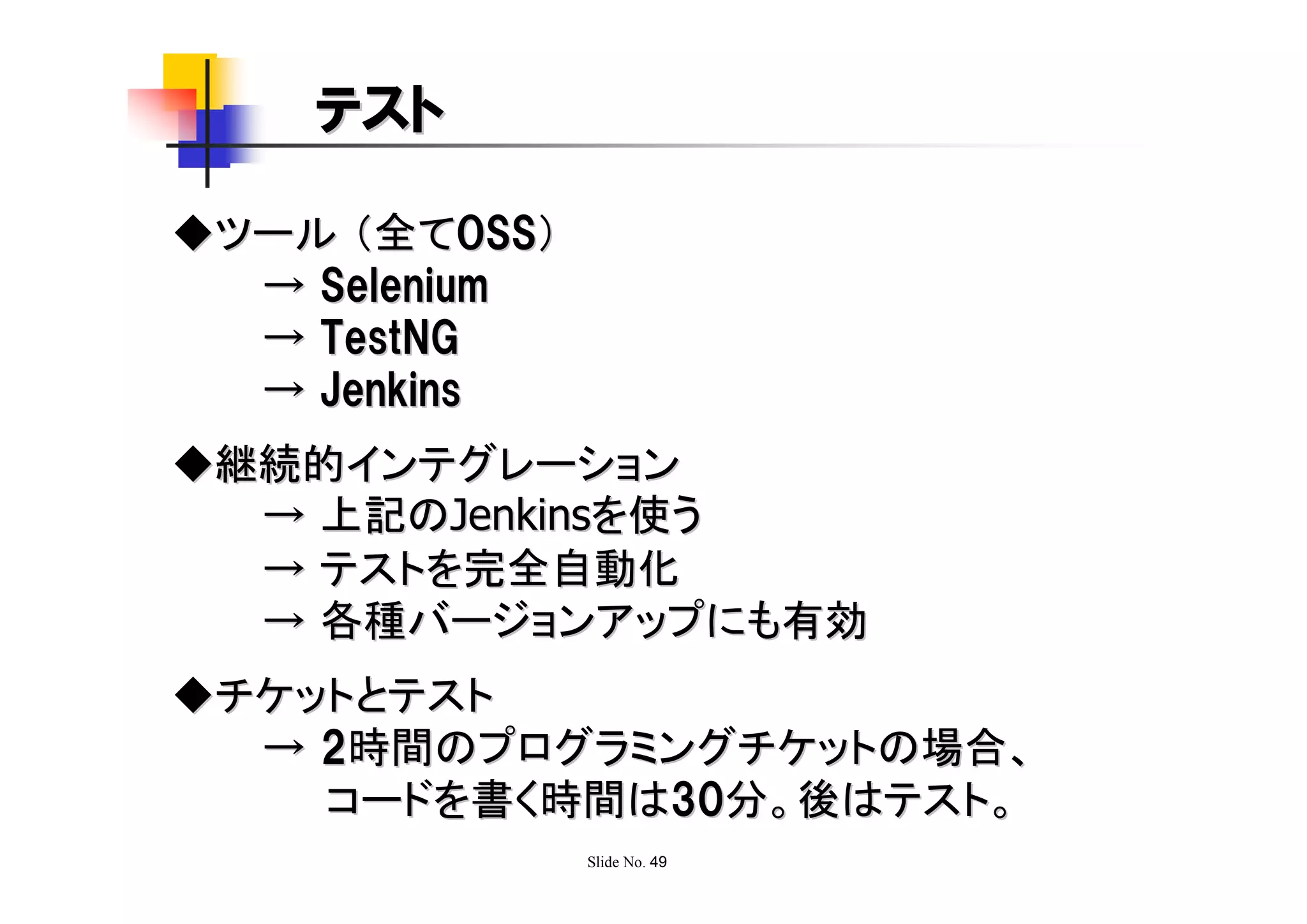 テスト

◆ツール （全てOSS）
  → Selenium
  → TestNG
  → Jenkins
◆継続的インテグレーション
  → 上記のJenkinsを使う
  → テストを完全自動化
  → 各種バージョンアップにも有効
◆チケットとテスト
  → 2時間のプログラミングチケットの場合、
    コードを書く時間は30分。後はテスト。
               Slide No. 49
 