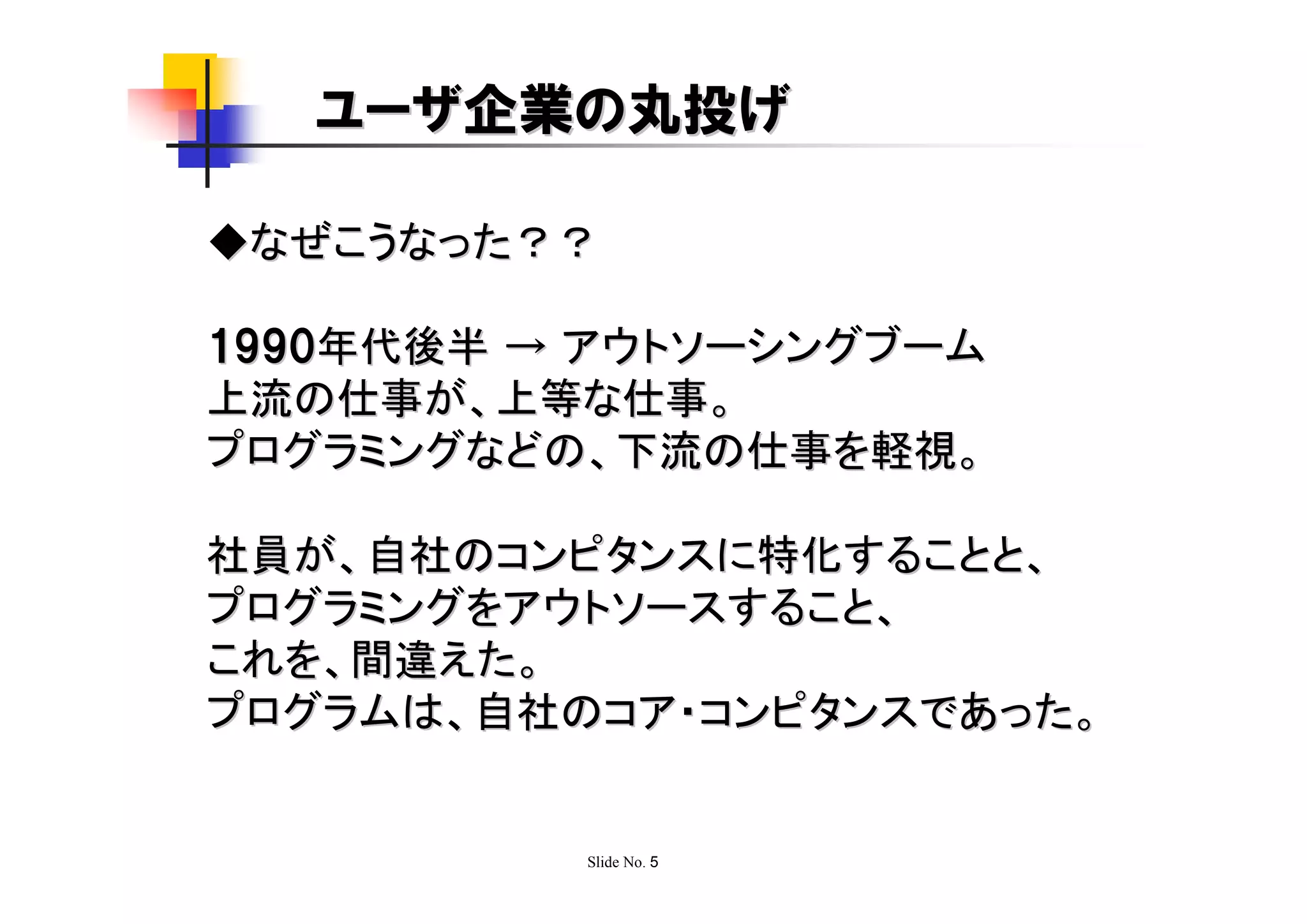 ユーザ企業の丸投げ

◆なぜこうなった？？

1990年代後半 → アウトソーシングブーム
上流の仕事が、上等な仕事。
プログラミングなどの、下流の仕事を軽視。

社員が、自社のコンピタンスに特化することと、
プログラミングをアウトソースすること、
これを、間違えた。
プログラムは、自社のコア・コンピタンスであった。


          Slide No. 5
 